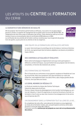 les atouts du centre de formation
du cerib
_ 4 _
Un engagement dans la formation tout au long de la vie…
En complément de cette offre, notre démarche formation se situe également
au niveau de la formation initiale, avec une participation active du centre dans
plusieurs cursus de niveau Bac à Bac+5.
C’est ainsi une offre continue qui est proposée au cours de la vie professionnelle
des acteurs.
La garantie d’une démarche de qualité
Afin de proposer des formations performantes et efficaces, nous avons mis en place depuis
plusieurs années un système de management de la qualité selon la norme NF EN ISO 9001, de
l’élaboration de notre offre jusqu’à l’évaluation des actions. Cette volonté de maîtrise et d’amé-
lioration trouve sa reconnaissance dans la certification AFAQ obtenue en 2003.
La certification de nos activités de formation continue constitue pour vous la garantie de presta-
tions de qualité, au plus près de vos attentes et de vos exigences.
Une équipe de 60 formateurs spécialistes métiers
Le savoir-faire technique et scientifique de nos formateurs, hommes et femmes
du Cerib, vous garantissent des formations adaptées à vos besoins et probléma-
tiques métiers.
Des contenus actualisés et évolutifs
Notre veille technologique et réglementaire ainsi que notre participation à
différents comités techniques, nous permettent de vous proposer des formations
actualisées, en fonction des évolutions du secteur.
Des formations de proximité
Être à l’écoute de vos contraintes et vous garantir souplesse et flexibilité est l’une
de nos priorités. Nous vous proposons ainsi des formations sur notre site
d’Épernon, mais également dans une salle à Paris, dans chaque grande ville de
Province, ainsi que dans vos locaux.
Le CERIB, membre du réseau CTI
Le Cerib est membre du réseau des Centres Techniques
Industriels depuis plus de 40 ans.
Premier réseau français de développement et de transfert technologique au ser-
vice de l’industrie, il réunit 23 organismes et concerne 34 secteurs d’activité. La
formation s’inscrit ainsi au cœur des missions d’accompagnement et de service
aux entreprises des CTI.
F o r m a t i o n
 