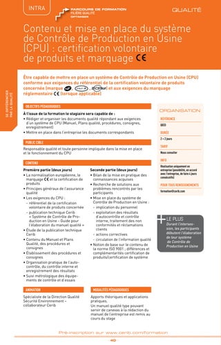 QUALITÉ
TPtravaux
pratiques
fabriquer
lesproduitsdedemain
_ 40 _
Pré-inscription sur www.cerib.com/formation
Être capable de mettre en place un système de Contrôle de Production en Usine (CPU)
conforme aux exigences du référentiel de la certification volontaire de produits
concernée (marque , QUALIF IB , ) et aux exigences du marquage
réglementaire (lorsque applicable)
À l’issue de la formation le stagiaire sera capable de :
• Rédiger et organiser les documents qualité répondant aux exigences
d’un système de CPU (Manuel, Plans qualité, procédures, consignes,
enregistrement)
• Mettre en place dans l’entreprise les documents correspondants
Première partie (deux jours)
•	La normalisation européenne, le
marquage et la certification de
produits
•	Principes généraux de l’assurance
qualité
•	Les exigences du CPU :
-	référentiel de la certification
volontaire de produits concernée
-	publication technique Cerib
« Système de Contrôle de Pro-
duction en Usine - Guide pour
l’élaboration du manuel qualité »
•	Étude de la publication technique
Cerib
•	Contenu du Manuel et Plans
Qualité, des procédures et
consignes
• Établissement des procédures et
consignes
•	Organisation pratique de l’auto-
contrôle, du contrôle interne et
enregistrement des résultats
•	Suivi métrologique des équipe-
ments de contrôle et d’essais
Seconde partie (deux jours)
•	Bilan de la mise en pratique des
connaissances acquises
•	Recherche de solutions aux
problèmes rencontrés par les
participants
•	Mise en place du système de
Contrôle de Production en Usine :
-	implication du personnel
-	exploitation des résultats
d’autocontrôle et contrôle
interne, traitement des non
conformités et réclamations
clients
-	actions correctives
-	circulation de l’information qualité
•	Notion de base sur le contenu de
la norme ISO 9001 ; différences et
complémentarités certification de
produits/certification de système
OBJECTIFS PÉDAGOGIQUES
Responsable qualité et toute personne impliquée dans la mise en place
et le fonctionnement du CPU
PUBLIC CIBLE
CONTENU
INTRA
ORGANISATION
Contenu et mise en place du système
de Contrôle de Production en Usine
(CPU) : certification volontaire
de produits et marquage
Référence
Q033
DURÉE
2 + 2 jours
TARIF
Nous consulter
INFO
Réalisation uniquement en
entreprise (possibilité, en accord
avec l’entreprise, de faire 4 jours
consécutifs)
POUR TOUs RENSEIGNEMENTs
formation@cerib.com
Spécialiste de la Direction Qualité
Sécurité Environnement –
collaborateur Cerib
ANIMATION MODALITÉS PÉDAGOGIQUES
Apports théoriques et applications
pratiques.
Un manuel qualité type pouvant
servir de canevas à la rédaction du
manuel de l’entreprise est remis au
cours du stage
le PLUS
Durant l’interses-
sion, les participants
débutent l’élaboration
de leur système
de Contrôle de
Production en Usine
QUALITÉ
OPTIMISER
FILIÈRE QUALITÉ
parcours de formation
sedifférencier
parlaqualité
 