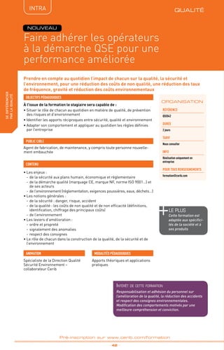 QUALITÉ
TPtravaux
pratiques
fabriquer
lesproduitsdedemain
_ 42 _
Pré-inscription sur www.cerib.com/formation
Prendre en compte au quotidien l’impact de chacun sur la qualité, la sécurité et
l’environnement, pour une réduction des coûts de non qualité, une réduction des taux
de fréquence, gravité et réduction des coûts environnementaux
À l’issue de la formation le stagiaire sera capable de :
• Situer le rôle de chacun au quotidien en matière de qualité, de prévention
des risques et d’environnement
• Identifier les apports réciproques entre sécurité, qualité et environnement
• Adapter son comportement et appliquer au quotidien les règles définies
par l’entreprise
•	Les enjeux :
-	de la sécurité aux plans humain, économique et règlementaire
-	de la démarche qualité (marquage CE, marque NF, norme ISO 9001…) et
de ses acteurs
-	de l’environnement (réglementation, exigences poussières, eaux, déchets…)
•	Les notions générales :
-	de la sécurité : danger, risque, accident
-	de la qualité : les coûts de non qualité et de non efficacité (définitions,
identification, chiffrage des principaux coûts)
-	de l’environnement
•	Les leviers d’amélioration :
-	ordre et propreté
-	signalement des anomalies
-	respect des consignes
•	Le rôle de chacun dans la construction de la qualité, de la sécurité et de
l’environnement
OBJECTIFS PÉDAGOGIQUES
Agent de fabrication, de maintenance, y compris toute personne nouvelle-
ment embauchée
PUBLIC CIBLE
CONTENU
ORGANISATION
Faire adhérer les opérateurs
à la démarche QSE pour une
performance améliorée
Référence
QSE042
DURÉE
2 jours
TARIF
Nous consulter
INFO
Réalisation uniquement en
entreprise
POUR TOUs RENSEIGNEMENTs
formation@cerib.com
Spécialiste de la Direction Qualité
Sécurité Environnement –
collaborateur Cerib
ANIMATION MODALITÉS PÉDAGOGIQUES
Apports théoriques et applications
pratiques
NOUVEAU
QUALITÉIntRA
le PLUS
Cette formation est
adaptée aux spécifici-
tés de la société et à
ses produits
Intérêt de cette formation
Responsabilisation et adhésion du personnel sur
l’amélioration de la qualité, la réduction des accidents
et respect des consignes environnementales.
Modification des comportements motivés par une
meilleure compréhension et conviction.
sedifférencier
parlaqualité
 