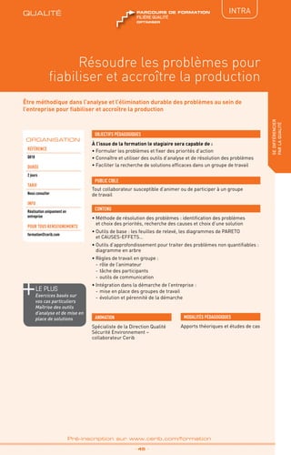 QUALITÉ
TPtravaux
pratiques
IntRA
Résoudre les problèmes pour
fiabiliser et accroître la production
sedifférencier
parlaqualité
_ 45 _
Pré-inscription sur www.cerib.com/formation
Être méthodique dans l’analyse et l’élimination durable des problèmes au sein de
l’entreprise pour fiabiliser et accroître la production
À l’issue de la formation le stagiaire sera capable de :
• Formuler les problèmes et fixer des priorités d’action
• Connaître et utiliser des outils d’analyse et de résolution des problèmes
• Faciliter la recherche de solutions efficaces dans un groupe de travail
•	Méthode de résolution des problèmes : identification des problèmes
et choix des priorités, recherche des causes et choix d’une solution
•	Outils de base : les feuilles de relevé, les diagrammes de PARETO 
et CAUSES-EFFETS…
•	Outils d’approfondissement pour traiter des problèmes non quantifiables :
diagramme en arbre
•	Règles de travail en groupe :
-	rôle de l’animateur
-	tâche des participants
-	outils de communication
•	Intégration dans la démarche de l’entreprise :
-	mise en place des groupes de travail
-	évolution et pérennité de la démarche
OBJECTIFS PÉDAGOGIQUES
Tout collaborateur susceptible d’animer ou de participer à un groupe
de travail
PUBLIC CIBLE
CONTENU
Spécialiste de la Direction Qualité
Sécurité Environnement –
collaborateur Cerib
ANIMATION MODALITÉS PÉDAGOGIQUES
Apports théoriques et études de cas
ORGANISATION
Référence
Q018
DURÉE
2 jours
TARIF
Nous consulter
INFO
Réalisation uniquement en
entreprise
POUR TOUs RENSEIGNEMENTs
formation@cerib.com
QUALITÉ
OPTIMISER
FILIÈRE QUALITÉ
parcours de formation
le PLUS
Exercices basés sur
vos cas particuliers
Maîtrise des outils
d’analyse et de mise en
place de solutions
 