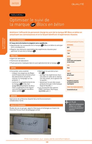 QUALITÉ
TPtravaux
pratiques
fabriquer
lesproduitsdedemain
IntER
Optimiser le suivi de
la marque Blocs en béton
_ 48 _
Pré-inscription sur www.cerib.com/formation
Améliorer l’efficacité du personnel chargé du suivi de la marque NF Blocs en béton en
actualisant ses connaissances et en le faisant bénéficier d’expériences réussies
À l’issue de la formation le stagiaire sera capable de :
• Appréhender les nouveautés de la marque Blocs en béton et anticiper
leurs conséquences
• Repérer des éléments exploitables des expériences réussies pour
optimiser le suivi de la marque
OBJECTIFS PÉDAGOGIQUES
• Agent de laboratoire
• Technicien de laboratoire
• Toute personne impliquée dans le suivi opérationnel de la marque
PUBLIC CIBLE
CONTENU
•	Consolider votre visibilité
-	intégrer les exigences du Règle-
ment Produits de la Construction
(les déclarations de perfor-
mances, le marquage sur les
produits…)
-	renforcer la complémentarité de
la marque et du mar-
quage (présentation du docu-
ment La garantie d’une maçon-
nerie de Qualité avec les Blocs
béton certifié )
•	Optimiser le suivi de la mar-
que
-	partager les expériences réus-
sies dans le cadre de la réalisa-
tion des essais, de la gestion de
la qualité…
-	dynamiser le suivi des essais
produits finis par l’informatique
(logiciel QualiB…)
•	Les nouveautés (les options
FDES, sismique, thermique,
MyCERIB.com…)
Spécialiste de la Direction Qualité Sécurité Environnement –
collaborateur Cerib
ANIMATION
MODALITÉS PÉDAGOGIQUES
Études de cas en groupe, apports théoriques et échanges au travers du
Concrete Pursuit (outil de pédagogie active)
ORGANISATION
Référence
Q013
DURÉE
1 jour
DATES
10 mars
D’autres dates seront proposées
en cours d’année
Lieu
Paris
TARIF
360 € HT
par participant
INFO
Possibilité de réalisation
en entreprise (à partir de
3 participants)
POUR TOUs RENSEIGNEMENTs
formation@cerib.com
NOUVEAU
QUALITÉ
le PLUS
Approche pédagogique
ludique sur la base
d’un jeu de questions /
réponses
sedifférencier
parlaqualité
 