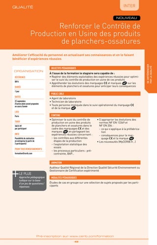 QUALITÉ
TPtravaux
pratiques
Renforcer le Contrôle de
Production en Usine des produits
de planchers-ossatures
sedifférencier
parlaqualité
_ 49 _
Pré-inscription sur www.cerib.com/formation
Améliorer l’efficacité du personnel en actualisant ses connaissances et en le faisant
bénéficier d’expériences réussies
À l’issue de la formation le stagiaire sera capable de :
• Repérer des éléments exploitables des expériences réussies pour optimi-
ser le suivi du contrôle de production en usine de ces produits
• Appréhender les évolutions des marquages et marques sur les
éléments de planchers et ossatures pour anticiper leurs conséquences
•	Optimiser le suivi du contrôle de
production en usine des produits
de planchers et ossatures dans le
cadre des marquages et des
marques en partageant les
expériences réussies concernant :
-	les contrôles aux différentes
étapes de la production
-	l’exploitation statistique des
essais
-	les processus particuliers : pré-
contrainte, BAP…
•	S’approprier les évolutions des
normes NF EN 13369 et
NF EN 206 :
-	ce qui s’applique à la préfabrica-
tion
-	conséquences pour le mar-
quage et la marque
•	Les nouveautés (MyCERIB.fr…)
OBJECTIFS PÉDAGOGIQUES
•	Agent de laboratoire
•	Technicien de laboratoire
•	Toute personne impliquée dans le suivi opérationnel du marquage
et de la marque
PUBLIC CIBLE
CONTENU
Auditeur Qualité Régional de la Direction Qualité Sécurité Environnement ou
Gestionnaire de Certification expérimenté
ANIMATION
MODALITÉS PÉDAGOGIQUES
Études de cas en groupe sur une sélection de sujets proposés par les parti-
cipants
ORGANISATION
NOUVEAU
QUALITÉ
Référence
Q014
DURÉE
1 jour
DATES
22 septembre
D’autres dates seront proposées
en cours d’année
Lieu
Paris
TARIF
360 € HT
par participant
INFO
Possibilité de réalisation
en entreprise (à partir de
3 participants)
POUR TOUs RENSEIGNEMENTs
formation@cerib.com
le PLUS
Approche pédagogique
ludique sur la base
d’un jeu de questions /
réponses
IntER
 