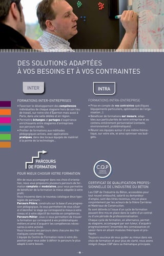 Certificat de Qualification Profes-
sionnelle de l’Industrie du Béton
Les CQP de l’Industrie du Béton, accessibles pour
tout nouvel embauché, salarié ou demandeur
d’emploi, sont des titres reconnus, mis en place
conjointement par les acteurs de la filière Carrières
et Matériaux de Construction.
Ils sont délivrés à l’issue d’un cycle de formation
pouvant être mis en place dans le cadre d’un contrat
ou d’une période de professionnalisation.
Chaque cycle de formation, en alternance, permet
au stagiaire, accompagné par son tuteur, d’acquérir
progressivement l’ensemble des connaissances et
savoir-faire en alliant modules théoriques et pra-
tiques.
Toujours soucieux de vous guider au mieux dans vos
choix de formation et pour plus de clarté, nous avons
intégré chaque CQP dans sa thématique principale.
des solutions adaptées
à vos besoins et à vos contraintes
Formations inter-entreprises
•	Favoriser le développement des compétences
individuelles de chaque stagiaire hors de son lieu
de travail, sur notre site d’Épernon mais aussi à
Paris, dans une salle dédiée et en région.
•	Permettre échanges et partages d’expérience
enrichissants entre stagiaires d’entreprises
aux parcours variés.
•	Profiter de formations aux méthodes
pédagogiques actives, avec applications
pratiques, dans des locaux équipés de matériel
à la pointe de la technologie…
C.Q.PCertificat de
Qualification
Professionnelle
Formations intra-entreprise
•	Prise en compte de vos contraintes spécifiques
(équipements particuliers, optimisation de l’orga-
nisation…).
•	Bénéficier de formations sur mesure, adap-
tées aux particularités de votre entreprise et au
contenu entièrement personnalisé (contexte,
environnement, problématiques).
•	Réunir vos équipes autour d’une même théma-
tique, sur votre site, et ainsi optimiser vos bud-
gets.
IntRAIntER
_ 5 _
Pour mieux choisir votre formation
Afin de vous accompagner dans vos choix d’orienta-
tion, nous vous proposons plusieurs parcours de for-
mation complets et modulaires, pour vous permettre
de bénéficier de la formation la mieux adaptée à votre
profil.
Vous trouverez dans ce nouveau catalogue deux typo-
logies de parcours :
Parcours Filière, construits sur la base d’une progres-
sion pédagogique, ils vous permettent de vous situer
et d’identifier le stage qui correspond le mieux à votre
niveau et à votre objectif de montée en compétences.
Parcours Métier, ceux-ci vous permettent de trouver
la formation qui correspond à vos problématiques
métiers et ainsi d’acquérir les compétences néces-
saires à votre activité.
Vous trouverez ces parcours dans chacune des thé-
matiques concernées.
L’équipe du Centre de Formation reste à votre dis-
position pour vous aider à définir le parcours le plus
adapté à votre besoin.
parcours
de formation
 