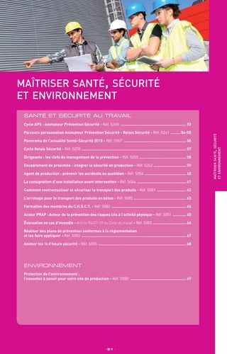 maîtriser santé, sécurité
et environnement
Santé et sécurité au travail
_ 51 _
maîtrisersanté,sécurité
etenvironnement
Cycle APS : Animateur Prévention Sécurité - Réf. S260 ............................................................ 53
Parcours personnalisé Animateur Prévention Sécurité - Relais Sécurité - Réf. S261 ..........54-55
Panorama de l’actualité Santé-Sécurité 2015 - Réf. S067 ......................................................... 56
Cycle Relais Sécurité - Réf. S070 ............................................................................................... 57
Dirigeants : les clefs du management de la prévention - Réf. S050 ........................................... 58
Encadrement de proximité : intégrer la sécurité en production - Réf. S242 .............................. 59
Agent de production : prévenir les accidents au quotidien - Réf. S054 ...................................... 60
La consignation d’une installation avant intervention - Réf. S064 ............................................. 61
Comment contractualiser et sécuriser le transport des produits - Réf. S081 ........................... 62
L’arrimage pour le transport des produits en béton - Réf. S085 ................................................ 63
Formation des membres du C.H.S.C.T. - Réf. S082 .................................................................... 64
Acteur PRAP : Acteur de la prévention des risques liés à l’activité physique - Réf. S051 ............. 65
Évacuation en cas d’incendie - Article R4227-39 du Code du travail - Réf. S052 ............................... 66
Réaliser des plans de prévention conformes à la réglementation
et les faire appliquer - Réf. S053 ............................................................................................... 67
Animer les ¼ d’heure sécurité - Réf. S055 ................................................................................ 68
ENVIRONNEMENT
Protection de l’environnement :
l’essentiel à savoir pour votre site de production - Réf. D080 ................................................... 69
 