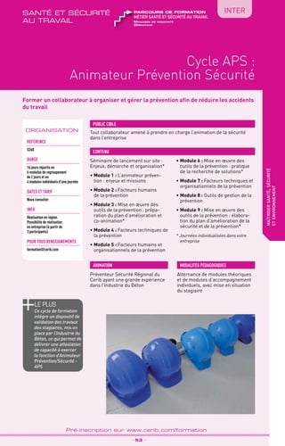 TPtravaux
pratiques
QUALITÉsanté et sécurité
au travail
Cycle APS :
Animateur Prévention Sécurité
maîtrisersanté,sécurité
etenvironnement
_ 53 _
Pré-inscription sur www.cerib.com/formation
INTER
Former un collaborateur à organiser et gérer la prévention afin de réduire les accidents
du travail
Séminaire de lancement sur site :
Enjeux, démarche et organisation*
•	Module 1 : L’animateur préven-
tion : enjeux et missions
•	Module 2 : Facteurs humains
de la prévention
•	Module 3 : Mise en œuvre des
outils de la prévention : prépa-
ration du plan d’amélioration et
co-animation*
•	Module 4 : Facteurs techniques de
la prévention
•	Module 5 : Facteurs humains et
organisationnels de la prévention
•	Module 6 : Mise en œuvre des
outils de la prévention : pratique
de la recherche de solutions*
•	Module 7 : Facteurs techniques et
organisationnels de la prévention
•	Module 8 : Outils de gestion de la
prévention
•	Module 9 : Mise en œuvre des
outils de la prévention : élabora-
tion du plan d’amélioration de la
sécurité et de la prévention*
* Journées individualisées dans votre
entreprise
Tout collaborateur amené à prendre en charge l’animation de la sécurité
dans l’entreprise
PUBLIC CIBLE
CONTENU
MODALITÉS PÉDAGOGIQUESANIMATION
ORGANISATION
Référence
S260
DURÉE
16 jours répartis en
6 modules de regroupement
de 2 jours et en
4 modules individuels d’une journée
DATES ET TARIF
Nous consulter
INFO
Réalisation en région.
Possibilité de réalisation
en entreprise (à partir de
3 participants)
POUR TOUs RENSEIGNEMENTs
formation@cerib.com
Manager de proximité
Opérateur
métier santé et sécurité au travail
parcours de formation
le PLUS
Ce cycle de formation
intègre un dispositif de
validation des travaux
des stagiaires, mis en
place par l’Industrie du
Béton, ce qui permet de
délivrer une attestation
de capacité à exercer
la fonction d’Animateur
Prévention/Sécurité -
APS
Préventeur Sécurité Régional du
Cerib ayant une grande expérience
dans l’Industrie du Béton
Alternance de modules théoriques
et de modules d’accompagnement
individuels, avec mise en situation
du stagiaire
 