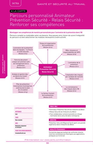 QUALITÉ
TPtravaux
pratiques
Parcours complet ou modulable selon vos besoins. Vous pouvez ainsi choisir de suivre l’intégralité
du parcours ou bien sélectionner les modules nécessaires à votre activité.
fabriquer
lesproduitsdedemain
Parcours personnalisé Animateur
Prévention Sécurité - Relais Sécurité :
Renforcer ses compétences
_ 54 _
Pré-inscription sur www.cerib.com/formation
maîtrisersanté,sécurité
etenvironnement
INTRA
A LA CARTE
Développer ses compétences de manière personnalisée pour l’animation de la prévention dans l’IB
• Animateur Prévention Sécurité de l’Industrie du Béton
• Relais Sécurité de l’Industrie du Béton
• Tout collaborateur amené à prendre en charge
l’animation de la sécurité dans l’entreprise
PUBLIC CIBLE
Format de stage permettant de confronter directe-
ment les connaissances théoriques aux applications
pratiques sur le terrain
MODALITÉS PÉDAGOGIQUES
ANIMATION
Préventeur Sécurité Régional Cerib ayant une grande
expérience dans l’Industrie du Béton
santé et sécurité au travail
Enjeux et organisation
de la prévention
(Module 261a)
L’animation de la
prévention
(Module 261c)
La connaissance
des risques dans l’IB
(Module 261e)
L’évaluation des risques
par l’analyse de l’activité
(Module 261d)
Rôle, missions et
responsabilités de l’APS
(Module 261b)
Plan de prévention
(intervention d’entreprises
extérieures) et plan
de circulation
(Module 261g)
Analyse et gestion des
accidents du travail
(Module 261h)
Faire du document
unique son premier outil
de management de la
prévention
(Module 261i)
Le facteur humain
de la prévention
(Module 261f)
L’animation de la prévention
dans les équipes : ¼ d’heure
et visite sécurité
(Module 261j)
Animateur
Prévention Sécurité
Relais Sécurité
ORGANISATION
Référence
S261
TArif
Nous consulter
INFO
Réalisation uniquement
en entreprise
POUR TOUs RENSEIGNEMENTs
formation@cerib.com
 