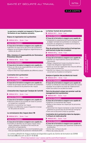 QUALITÉ
TPtravaux
pratiques
maîtrisersanté,sécurité
etenvironnement
_ 55 _
Pré-inscription sur www.cerib.com/formation
IntRA
A LA CARTE
MODULE 261a - Durée : 1 jour
Enjeux et organisation de la prévention
OBJECTIFS PÉDAGOGIQUES
À l’issue de la formation le stagiaire sera capable de :
• Identifier les enjeux de la sécurité et de la prévention
• Repérer les principales obligations réglementaires en
matière de sécurité
MODULE 261d - Durée : 1 jour
L’évaluation des risques par l’analyse de l’activité
OBJECTIFS PÉDAGOGIQUES
À l’issue de la formation le stagiaire sera capable de :
• Observer et décrire les activités de travail en prenant
en compte leur complexité
• Identifier et caractériser les risques
• Analyser les différentes causes d’exposition et propo-
ser des pistes de solution
MODULE 261c - Durée : 1 jour
L’animation de la prévention
OBJECTIFS PÉDAGOGIQUES
À l’issue de la formation le stagiaire sera capable de :
• Utiliser les principaux outils de l’animation de la prévention
• Animer la démarche de prévention des risques
MODULE 261b - Durée : 1 jour
Rôle, missions et responsabilités de l’Animateur
Prévention Sécurité
OBJECTIFS PÉDAGOGIQUES
À l’issue de la formation le stagiaire sera capable de :
• Situer son rôle et ses responsabilités en tant qu’Anima-
teur Prévention Sécurité
• Situer le rôle et les responsabilités des différents acteurs
MODULE 261j - Durée : 1 jour
L’animation de la prévention dans les équipes :
¼ d’heure et visite sécurité
OBJECTIFS PÉDAGOGIQUES
À l’issue de la formation le stagiaire sera capable de :
• Proposer une organisation pour dynamiser la démarche
de prévention
• Animer des ¼ d’heure sécurité
• Mener des visites sécurité
MODULE 261e - Durée : 1 jour
La connaissance des risques dans l’IB
OBJECTIFS PÉDAGOGIQUES
À l’issue de la formation le stagiaire sera capable de :
• Connaître et identifier les principaux risques méca-
niques, physiques, chimiques et les mesures de
prévention correspondantes
• Connaître les obligations et les recommandations rela-
tives aux équipements de protection individuelle (EPI)
MODULE 261g - Durée : 1 jour
Plan de prévention (intervention d’entreprises
extérieures) et plan de circulation
OBJECTIFS PÉDAGOGIQUES
À l’issue de la formation le stagiaire sera capable de :
• Identifier les responsabilités exactes des différents
intervenants
• Rédiger intégralement le plan de prévention dans le
respect des obligations réglementaires
• Suivre sur le terrain l’application des mesures définies
dans le plan de prévention
• Identifier les risques et les mesures de prévention
concernant la circulation en entreprise
MODULE 261f - Durée : 1 jour
Le facteur humain de la prévention
OBJECTIFS PÉDAGOGIQUES
À l’issue de la formation le stagiaire sera capable de :
• Comprendre le comportement de l’homme face aux risques
et adapter l’animation de la prévention en conséquence
• Connaître les obligations en matière de formation et
d’information des salariés
MODULE 261h - Durée : 1 jour
Analyse et gestion des accidents du travail
OBJECTIFS PÉDAGOGIQUES
À l’issue de la formation le stagiaire sera capable de :
• Utiliser la méthode de l’arbre des faits (arbre des causes)
• Analyser les accidents du travail de l’établissement
• Gérer les suites d’un accident du travail
MODULE 261i - Durée : 1 jour
Faire du document unique son premier outil de
management de la prévention
OBJECTIFS PÉDAGOGIQUES
À l’issue de la formation le stagiaire sera capable de :
• Organiser le recensement des risques
• Évaluer et faire évaluer les risques par les personnes
exposées
• Hiérarchiser les risques et proposer un plan d’action de
prévention en accord avec les priorités de l’entreprise
• Faire vivre le Document Unique au quotidien
santé et sécurité au travail
Le contenu détaillé de chaque module est disponible auprès du Centre de formation du CERIB
(formation@cerib.com ou 02 37 18 48 00)
Le parcours complet correspond à 10 jours de
formation et aux modules suivants :
 