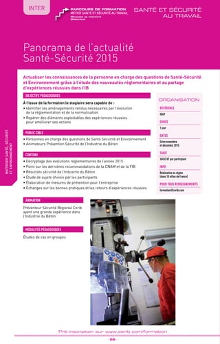 TPtravaux
pratiques
QUALITÉ
fabriquer
lesproduitsdedemain
Panorama de l’actualité
Santé-Sécurité 2015
_ 56 _
Pré-inscription sur www.cerib.com/formation
maîtrisersanté,sécurité
etenvironnement
IntER
Actualiser les connaissances de la personne en charge des questions de Santé-Sécurité
et Environnement grâce à l’étude des nouveautés réglementaires et au partage
d’expériences réussies dans l’IB
À l’issue de la formation le stagiaire sera capable de :
• Identifier les aménagements rendus nécessaires par l’évolution
de la réglementation et de la normalisation
•	Repérer des éléments exploitables des expériences réussies
pour améliorer ses actions
OBJECTIFS PÉDAGOGIQUES
• Personnes en charge des questions de Santé Sécurité et Environnement
• Animateurs Prévention Sécurité de l’Industrie du Béton
PUBLIC CIBLE
CONTENU
•	Décryptage des évolutions réglementaires de l’année 2015
•	Point sur les dernières recommandations de la CNAM et de la FIB
•	Résultats sécurité de l’Industrie du Béton
•	Étude de sujets choisis par les participants
•	Élaboration de mesures de prévention pour l’entreprise
•	Échanges sur les bonnes pratiques et les retours d’expériences réussies
MODALITÉS PÉDAGOGIQUES
ANIMATION
ORGANISATION
Référence
S067
DURÉE
1 jour
DATES
Entre novembre
et décembre 2015
TArif
360 € HT par participant
INFO
Réalisation en région
(dans 10 villes de France)
POUR TOUs RENSEIGNEMENTs
formation@cerib.com
Manager de proximité
Opérateur
métier santé et sécurité au travail
parcours de formation santé et sécurité
au travail
Études de cas en groupes
Préventeur Sécurité Régional Cerib
ayant une grande expérience dans
l’Industrie du Béton
 