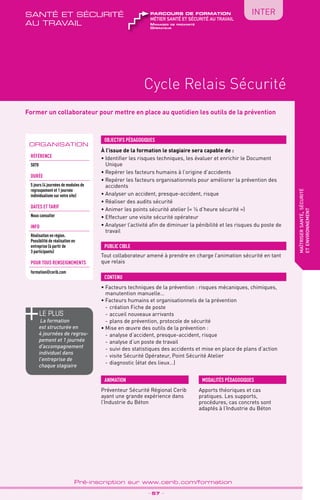 TPtravaux
pratiques
QUALITÉ
Cycle Relais Sécurité
maîtrisersanté,sécurité
etenvironnement
_ 57 _
Pré-inscription sur www.cerib.com/formation
INTER
Former un collaborateur pour mettre en place au quotidien les outils de la prévention
À l’issue de la formation le stagiaire sera capable de :
• Identifier les risques techniques, les évaluer et enrichir le Document
Unique
•	Repérer les facteurs humains à l’origine d’accidents
•	Repérer les facteurs organisationnels pour améliorer la prévention des
accidents
•	Analyser un accident, presque-accident, risque
•	Réaliser des audits sécurité
•	Animer les points sécurité atelier (« ¼ d’heure sécurité »)
•	Effectuer une visite sécurité opérateur
•	Analyser l’activité afin de diminuer la pénibilité et les risques du poste de
travail
•	Facteurs techniques de la prévention : risques mécaniques, chimiques,
manutention manuelle…
•	Facteurs humains et organisationnels de la prévention
-	création Fiche de poste
-	accueil nouveaux arrivants
-	plans de prévention, protocole de sécurité
•	Mise en œuvre des outils de la prévention :
-	analyse d’accident, presque-accident, risque
-	analyse d’un poste de travail
-	suivi des statistiques des accidents et mise en place de plans d’action
-	visite Sécurité Opérateur, Point Sécurité Atelier
-	diagnostic (état des lieux…)
OBJECTIFS PÉDAGOGIQUES
Tout collaborateur amené à prendre en charge l’animation sécurité en tant
que relais
PUBLIC CIBLE
CONTENU
Apports théoriques et cas
pratiques. Les supports,
procédures, cas concrets sont
adaptés à l’Industrie du Béton
MODALITÉS PÉDAGOGIQUESANIMATION
le PLUS
La formation
est structurée en
4 journées de regrou-
pement et 1 journée
d’accompagnement
individuel dans
l’entreprise de
chaque stagiaire
Préventeur Sécurité Régional Cerib
ayant une grande expérience dans
l’Industrie du Béton
ORGANISATION
Référence
S070
DURÉE
5 jours (4 journées de modules de
regroupement et 1 journée
individualisée sur votre site)
DATES ET TARIF
Nous consulter
INFO
Réalisation en région.
Possibilité de réalisation en
entreprise (à partir de
3 participants)
POUR TOUs RENSEIGNEMENTs
formation@cerib.com
Manager de proximité
Opérateur
métier santé et sécurité au travail
parcours de formationsanté et sécurité
au travail
 