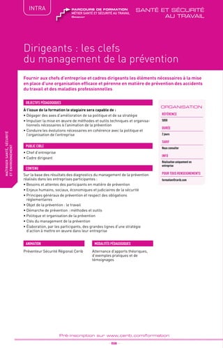 TPtravaux
pratiques
QUALITÉ
fabriquer
lesproduitsdedemain
Dirigeants : les clefs
du management de la prévention
_ 58 _
Pré-inscription sur www.cerib.com/formation
maîtrisersanté,sécurité
etenvironnement
INTRA
Fournir aux chefs d’entreprise et cadres dirigeants les éléments nécessaires à la mise
en place d’une organisation efficace et pérenne en matière de prévention des accidents
du travail et des maladies professionnelles
À l’issue de la formation le stagiaire sera capable de :
• Dégager des axes d’amélioration de sa politique et de sa stratégie
•	Impulser la mise en œuvre de méthodes et outils techniques et organisa-
tionnels nécessaires à l’animation de la prévention
•	Conduire les évolutions nécessaires en cohérence avec la politique et
l’organisation de l’entreprise
OBJECTIFS PÉDAGOGIQUES
• Chef d’entreprise
• Cadre dirigeant
PUBLIC CIBLE
CONTENU
Sur la base des résultats des diagnostics du management de la prévention
réalisés dans les entreprises participantes :
•	Besoins et attentes des participants en matière de prévention
•	Enjeux humains, sociaux, économiques et judiciaires de la sécurité
•	Principes généraux de prévention et respect des obligations
réglementaires
•	Objet de la prévention : le travail
•	Démarche de prévention : méthodes et outils
•	Politique et organisation de la prévention
•	Clés du management de la prévention
•	Élaboration, par les participants, des grandes lignes d’une stratégie
d’action à mettre en œuvre dans leur entreprise
ORGANISATION
Référence
S050
DURÉE
2 jours
TARIF
Nous consulter
INFO
Réalisation uniquement en
entreprise
POUR TOUs RENSEIGNEMENTs
formation@cerib.com
Dirigeant
métier santé et sécurité au travail
parcours de formation santé et sécurité
au travail
MODALITÉS PÉDAGOGIQUESANIMATION
Alternance d’apports théoriques,
d’exemples pratiques et de
témoignages
Préventeur Sécurité Régional Cerib
 