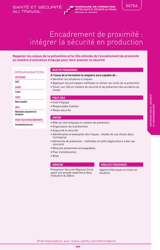 TPtravaux
pratiques
QUALITÉ
Encadrement de proximité :
intégrer la sécurité en production
maîtrisersanté,sécurité
etenvironnement
_ 59 _
Pré-inscription sur www.cerib.com/formation
IntRA
Rappeler les enjeux de la prévention et le rôle attendu de l’encadrement de proximité
en matière d’animation d’équipe pour faire avancer la sécurité
À l’issue de la formation le stagiaire sera capable de :
•	Identifier les situations à risques
•	Appliquer les principales méthodes et utiliser les outils de la prévention
•	Situer son rôle en matière de sécurité et de prévention des accidents du
travail
•	Rôle du chef d’équipe en matière de prévention
•	Organisation de la prévention
•	Enjeux de la sécurité
•	Identification et évaluation des risques : études de cas choisis dans
l’entreprise
•	Démarche de prévention : méthodes et outils (applications à des cas
concrets)
•	Mesures préventives envisageables
•	Plan d’amélioration
•	Bilan
OBJECTIFS PÉDAGOGIQUES
• Chef d’équipe
• Responsable d’atelier
• Relais sécurité
PUBLIC CIBLE
CONTENU
Apports théoriques et mises en
situation
MODALITÉS PÉDAGOGIQUES
ORGANISATION
Référence
S242
DURÉE
2 jours
TArif
Nous consulter
INFO
Réalisation uniquement en
entreprise
POUR TOUs RENSEIGNEMENTs
formation@cerib.com
ANIMATION
Préventeur Sécurité Régional Cerib
ayant une grande expérience dans
l’Industrie du Béton
Manager de proximité
métier santé et sécurité au travail
parcours de formationsanté et sécurité
au travail
 