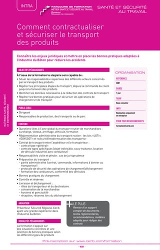 QUALITÉ
TPtravaux
pratiques
Connaître les enjeux juridiques et mettre en place les bonnes pratiques adaptées à
l’Industrie du Béton pour réduire les accidents
fabriquer
lesproduitsdedemain
ORGANISATION
Comment contractualiser
et sécuriser le transport
des produits
_ 62 _
Pré-inscription sur www.cerib.com/formation
maîtrisersanté,sécurité
etenvironnement
INTRA
Référence
S081
DURÉE
1 jour
TARIF
Nous consulter
INFO
Réalisation uniquement
en entreprise
POUR TOUs RENSEIGNEMENTs
formation@cerib.com
À l’issue de la formation le stagiaire sera capable de :
• Situer les responsabilités respectives des différents acteurs concernés
par le transport des produits
•	Repérer les principales étapes du transport, depuis la commande du client
jusqu’à la livraison des produits
•	Identifier les données nécessaires à la rédaction des contrats de transport
•	Repérer les bonnes pratiques pour sécuriser les opérations de
chargement et de transport
OBJECTIFS PÉDAGOGIQUES
•	Dirigeant
• Responsables de production, des transports ou de parc
PUBLIC CIBLE
CONTENU
•	Questions liées à l’acte global du transport routier de marchandises :
surcharge, vitesse, arrimage, véhicule, formation
•	Réglementation administrative du transport routier : les lois «LOTI»,
«GAYSSOT» et «sécurité/modernisation des transports»
•	Contrat de transport entre l’expéditeur et le transporteur :
-	contrat type «général»
-	contrats types spécifiques (objet indivisible, sous-traitance, location
de véhicule industriel avec conducteur)
•	Responsabilités civile et pénale ; cas de jurisprudence
•	Préparation du transport :
-	partie administrative (contrat, commande, informations à donner au
transporteur)
-	protocole de sécurité des opérations de chargement/déchargement
-	formation des conducteurs, conformité des véhicules
•	Bonnes pratiques du chargement
•	Contrôle et réserves
•	Livraison et déchargement :
-	rôles du transporteur et du destinataire
-	conservation de la marchandise
-	horaires et ponctualité
-	réception, réserves lors du déchargement
La formation s’appuie sur
des situations concrètes et une
sélection de bonnes pratiques selon
les différents types de produits
MODALITÉS PÉDAGOGIQUES
ANIMATION
Préventeur Sécurité Régional Cerib
ayant une grande expérience dans
l’Industrie du Béton
le PLUS
Remise d’un support
complet de documents :
textes réglementaires,
recommandations, modèles
adaptés pour rédiger des
contrats
Dirigeant
Manager de proximité
métier santé et sécurité au travail
parcours de formation santé et sécurité
au travail
 
