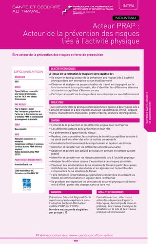 TPtravaux
pratiques
QUALITÉ
maîtrisersanté,sécurité
etenvironnement
_ 65 _
Pré-inscription sur www.cerib.com/formation
Être acteur de la prévention des risques et force de proposition
À l’issue de la formation le stagiaire sera capable de :
•	Se situer en tant qu’acteur de la prévention des risques liés à l’activité
physique dans son entreprise ou son établissement
•	Observer et analyser sa propre situation de travail en s’appuyant sur le
fonctionnement du corps humain, afin d’identifier les différentes atteintes
à la santé susceptibles d’être encourues
•	Participer à la maîtrise du risque dans son entreprise ou son établissement
OBJECTIFS PÉDAGOGIQUES
Toute personne dont la pratique professionnelle l’expose à des risques liés à
l’activité physique et à des troubles musculo-squelettiques (TMS) : déplace-
ments, manutentions manuelles, gestes répétés, postures contraignantes…
PUBLIC CIBLE
CONTENU
•	L’intérêt de la prévention et les différents enjeux pour l’entreprise
•	Les différents acteurs de la prévention et leur rôle
•	Le phénomène d’apparition du risque
•	Repérer, dans son métier, les situations de travail susceptibles de nuire à
sa santé ou d’entraîner des efforts inutiles ou excessifs
•	Connaître le fonctionnement du corps humain et repérer ses limites
•	Identifier et caractériser les différentes atteintes à la santé
•	Observer et décrire son activité de travail en prenant en compte sa com-
plexité
•	Identifier et caractériser les risques potentiels liés à l’activité physique
•	Analyser les différentes causes d’exposition à ces risques potentiels
•	Proposer des améliorations de sa situation de travail à partir des causes
identifiées au cours de son analyse et en agissant sur l’ensemble des
composantes de sa situation de travail
•	Faire remonter l’information aux personnes concernées en utilisant les
modes de communication en vigueur dans l’entreprise
•	Se protéger en respectant les principes de sécurité physique et d’écono-
mie d’effort : porter des charges sans se faire mal
ORGANISATION
Préventeur Sécurité Régional Cerib
ayant une grande expérience dans
l’Industrie du Béton (formateur
certifié PRAP par l’INRS)
Nombre maximum de stagiaires
par groupe : 12
Formation-action : alternance
entre des séquences d’apports
théoriques, des temps de mise en
pratique, des travaux d’analyse de
situation sur le site et des travaux
pratiques d’intersession
MODALITÉS PÉDAGOGIQUESANIMATION
Référence
S051
DURÉE
2 jours (14 h) non consécutifs
avec travaux d’intersession ;
ou 4 fois 3 h 30 avec travaux
d’intersession
pré-requis
Pour le stagiaire : aucun
Pour l’entreprise : préparation de
l’action par la direction en lien avec
le formateur PRAP et sensibilisation
du management de proximité
TARIF
Nous consulter
INFO
Réalisation uniquement en
entreprise
Compétences certifiées et reconnues
(certificat d’acteur PRAP délivré au
stagiaire)
Remise du manuel acteur PRAP
ED7201
POUR TOUs RENSEIGNEMENTs
formation@cerib.com
CERIB habilité PRAP IBC
Formateurs certifiés PRAP IBC
Acteur PRAP :
Acteur de la prévention des risques
liés à l’activité physique
NOUVEAU
IntRA
Manager de proximité
Opérateur
métier santé et sécurité au travail
parcours de formationsanté et sécurité
au travail
 