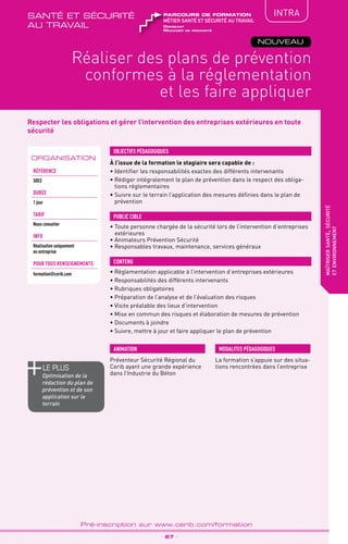 TPtravaux
pratiques
QUALITÉ
Respecter les obligations et gérer l’intervention des entreprises extérieures en toute
sécurité
À l’issue de la formation le stagiaire sera capable de :
• Identifier les responsabilités exactes des différents intervenants
• Rédiger intégralement le plan de prévention dans le respect des obliga-
tions réglementaires
• Suivre sur le terrain l’application des mesures définies dans le plan de
prévention
OBJECTIFS PÉDAGOGIQUES
• Toute personne chargée de la sécurité lors de l’intervention d’entreprises
extérieures
• Animateurs Prévention Sécurité
• Responsables travaux, maintenance, services généraux
PUBLIC CIBLE
CONTENU
Réaliser des plans de prévention
conformes à la réglementation
et les faire appliquer
maîtrisersanté,sécurité
etenvironnement
•	Réglementation applicable à l’intervention d’entreprises extérieures
•	Responsabilités des différents intervenants
•	Rubriques obligatoires
•	Préparation de l’analyse et de l’évaluation des risques
•	Visite préalable des lieux d’intervention
•	Mise en commun des risques et élaboration de mesures de prévention
•	Documents à joindre
•	Suivre, mettre à jour et faire appliquer le plan de prévention
ORGANISATION
_ 67 _
Pré-inscription sur www.cerib.com/formation
Préventeur Sécurité Régional du
Cerib ayant une grande expérience
dans l’Industrie du Béton
La formation s’appuie sur des situa-
tions rencontrées dans l’entreprise
MODALITES PÉDAGOGIQUESANIMATION
NOUVEAU
IntRA
Référence
S053
DURÉE
1 jour
TARIF
Nous consulter
INFO
Réalisation uniquement
en entreprise
POUR TOUs RENSEIGNEMENTs
formation@cerib.com
le PLUS
Optimisation de la
rédaction du plan de
prévention et de son
application sur le
terrain
Dirigeant
Manager de proximité
métier santé et sécurité au travail
parcours de formationsanté et sécurité
au travail
 
