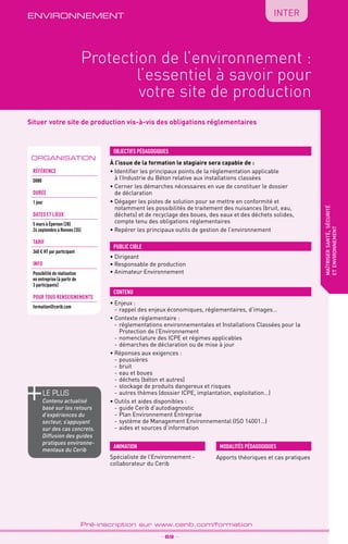 TPtravaux
pratiques
QUALITÉ
Situer votre site de production vis-à-vis des obligations réglementaires
environnement
Protection de l’environnement :
l’essentiel à savoir pour
votre site de production
maîtrisersanté,sécurité
etenvironnement
ORGANISATION
_ 69 _
Pré-inscription sur www.cerib.com/formation
INTER
À l’issue de la formation le stagiaire sera capable de :
• Identifier les principaux points de la réglementation applicable
à l’Industrie du Béton relative aux installations classées
•	Cerner les démarches nécessaires en vue de constituer le dossier
de déclaration
•	Dégager les pistes de solution pour se mettre en conformité et
notamment les possibilités de traitement des nuisances (bruit, eau,
déchets) et de recyclage des boues, des eaux et des déchets solides,
compte tenu des obligations réglementaires
•	Repérer les principaux outils de gestion de l’environnement
•	Enjeux :
-	rappel des enjeux économiques, réglementaires, d’images…
•	Contexte réglementaire :
-	réglementations environnementales et Installations Classées pour la
Protection de l’Environnement
-	nomenclature des ICPE et régimes applicables
-	démarches de déclaration ou de mise à jour
•	Réponses aux exigences :
-	poussières
-	bruit
-	eau et boues
-	déchets (béton et autres)
-	stockage de produits dangereux et risques
-	autres thèmes (dossier ICPE, implantation, exploitation…)
•	Outils et aides disponibles :
-	guide Cerib d’autodiagnostic
-	Plan Environnement Entreprise
-	système de Management Environnemental (ISO 14001…)
-	aides et sources d’information
OBJECTIFS PÉDAGOGIQUES
•	Dirigeant
•	Responsable de production
•	Animateur Environnement
PUBLIC CIBLE
CONTENU
Apports théoriques et cas pratiques
MODALITÉS PÉDAGOGIQUESANIMATION
Spécialiste de l’Environnement -
collaborateur du Cerib
le PLUS
Contenu actualisé
basé sur les retours
d’expériences du
secteur, s’appuyant
sur des cas concrets.
Diffusion des guides
pratiques environne-
mentaux du Cerib
Référence
D080
DURÉE
1 jour
DATES et lieux
5 mars à Épernon (28)
24 septembre à Rennes (35)
TARIF
360 € HT par participant
INFO
Possibilité de réalisation
en entreprise (à partir de
3 participants)
POUR TOUs RENSEIGNEMENTs
formation@cerib.com
 