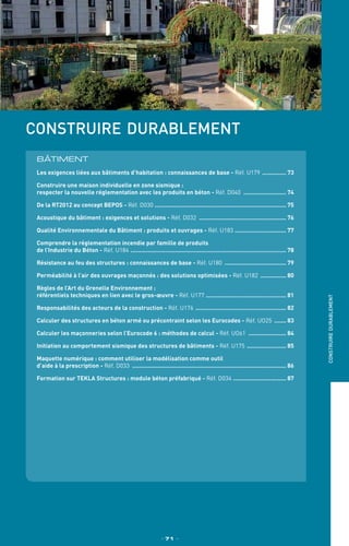 TPtravaux
pratiques
construire durablement
BÂTIMENT
Les exigences liées aux bâtiments d’habitation : connaissances de base - Réf. U179 ............... 73
Construire une maison individuelle en zone sismique :
respecter la nouvelle réglementation avec les produits en béton - Réf. D040 .......................... 74
De la RT2012 au concept BEPOS - Réf. D030 .............................................................................. 75
Acoustique du bâtiment : exigences et solutions - Réf. D032 .................................................... 76
Qualité Environnementale du Bâtiment : produits et ouvrages - Réf. U183 ............................... 77
Comprendre la réglementation incendie par famille de produits
de l’Industrie du Béton - Réf. U184 ............................................................................................ 78
Résistance au feu des structures : connaissances de base - Réf. U180 ..................................... 79
Perméabilité à l’air des ouvrages maçonnés : des solutions optimisées - Réf. U182 ................ 80
Règles de l’Art du Grenelle Environnement :
référentiels techniques en lien avec le gros-œuvre - Réf. U177 ................................................ 81
Responsabilités des acteurs de la construction - Réf. U176 ...................................................... 82
Calculer des structures en béton armé ou précontraint selon les Eurocodes - Réf. UO25 ........ 83
Calculer les maçonneries selon l’Eurocode 6 : méthodes de calcul - Réf. UO61 ....................... 84
Initiation au comportement sismique des structures de bâtiments - Réf. U175 ........................ 85
Maquette numérique : comment utiliser la modélisation comme outil
d’aide à la prescription - Réf. D033 ........................................................................................... 86
Formation sur TEKLA Structures : module béton préfabriqué - Réf. D034 ................................ 87
_ 71 _
construiredurablement
 