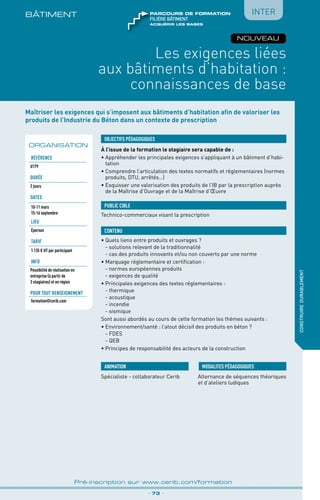 Maîtriser les exigences qui s’imposent aux bâtiments d’habitation afin de valoriser les
produits de l’Industrie du Béton dans un contexte de prescription
À l’issue de la formation le stagiaire sera capable de :
• Appréhender les principales exigences s’appliquant à un bâtiment d’habi-
tation
•	Comprendre l’articulation des textes normatifs et réglementaires (normes
produits, DTU, arrêtés…)
•	Esquisser une valorisation des produits de l’IB par la prescription auprès
de la Maîtrise d’Ouvrage et de la Maîtrise d’Œuvre
OBJECTIFS PÉDAGOGIQUES
Technico-commerciaux visant la prescription
PUBLIC CIBLE
CONTENU
BÂTIMENt
Les exigences liées
aux bâtiments d’habitation :
connaissances de base
•	Quels liens entre produits et ouvrages ?
	 - solutions relevant de la traditionnalité
	 - cas des produits innovants et/ou non couverts par une norme
•	Marquage réglementaire et certification :
	 - normes européennes produits
	 - exigences de qualité
•	Principales exigences des textes réglementaires :
	 - thermique
	 - acoustique
	 - incendie
	 - sismique
Sont aussi abordés au cours de cette formation les thèmes suivants :
•	Environnement/santé : l’atout décisif des produits en béton ?
	 - FDES
	 - QEB
•	Principes de responsabilité des acteurs de la construction
_ 73 _
Pré-inscription sur www.cerib.com/formation
Spécialiste - collaborateur Cerib Alternance de séquences théoriques
et d’ateliers ludiques
MODALITES PÉDAGOGIQUESANIMATION
construiredurablement
ORGANISATION
Référence
U179
Durée
2 jours
DATES
10-11 mars
15-16 septembre
LIEU
Épernon
TARIF
1 135 € HT par participant
INFO
Possibilité de réalisation en
entreprise (à partir de
3 stagiaires) et en région
Pour tout renseignement
formation@cerib.com
NOUVEAU
Inter
acquérir les bases
FILIÈRE bâtiment
parcours de formation
 