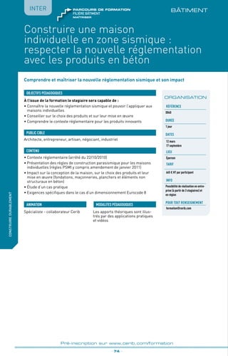 BÂTIMENT
fabriquer
lesproduitsdedemain
_ 74 _
Pré-inscription sur www.cerib.com/formation
IntERconstruiredurablement
Construire une maison
individuelle en zone sismique :
respecter la nouvelle réglementation
avec les produits en béton
Comprendre et maîtriser la nouvelle réglementation sismique et son impact
À l’issue de la formation le stagiaire sera capable de :
• Connaître la nouvelle réglementation sismique et pouvoir l’appliquer aux
maisons individuelles
•	Conseiller sur le choix des produits et sur leur mise en œuvre
•	Comprendre le contexte réglementaire pour les produits innovants
OBJECTIFS PÉDAGOGIQUES
Architecte, entrepreneur, artisan, négociant, industriel
PUBLIC CIBLE
CONTENU
•	Contexte réglementaire (arrêté du 22/10/2010)
•	Présentation des règles de construction parasismique pour les maisons
individuelles (règles PSMI y compris amendement de janvier 2011)
•	Impact sur la conception de la maison, sur le choix des produits et leur
mise en œuvre (fondations, maçonneries, planchers et éléments non
structuraux en béton)
•	Étude d’un cas pratique
•	Exigences spécifiques dans le cas d’un dimensionnement Eurocode 8
Spécialiste - collaborateur Cerib Les apports théoriques sont illus-
trés par des applications pratiques
et vidéos
MODALITES PÉDAGOGIQUESANIMATION
ORGANISATION
Référence
D040
Durée
1 jour
DATES
12 mars
17 septembre
LIEU
Épernon
TARIF
665 € HT par participant
INFO
Possibilité de réalisation en entre-
prise (à partir de 3 stagiaires) et
en région
Pour tout renseignement
formation@cerib.com
maîtriser
FILIÈRE bâtiment
parcours de formation
 