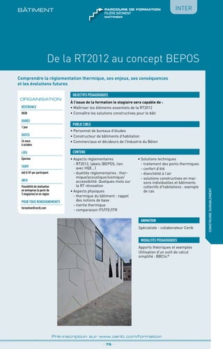 BÂTIMENt
De la RT2012 au concept BEPOS
_ 75 _
Pré-inscription sur www.cerib.com/formation
construiredurablement
Inter
Comprendre la réglementation thermique, ses enjeux, ses conséquences
et les évolutions futures
À l’issue de la formation le stagiaire sera capable de :
• Maîtriser les éléments essentiels de la RT2012
•	Connaître les solutions constructives pour le bâti
•	Aspects réglementaires
	 - RT2012, labels (BEPOS, lien
avec HQE…)
	 - dualités réglementaires : ther-
mique/acoustique/sismique/
accessibilité. Quelques mots sur
la RT rénovation
•	Aspects physiques
	 - thermique du bâtiment : rappel
des notions de base
	 - inertie thermique
	 - comparaison ITI/ITE/ITR 
•	Solutions techniques
	 - traitement des ponts thermiques
	 - confort d’été
	 - étanchéité à l’air
	 - solutions constructives en mai-
sons individuelles et bâtiments
collectifs d’habitations : exemple
de cas
OBJECTIFS PÉDAGOGIQUES
•	Personnel de bureaux d’études
•	Constructeur de bâtiments d’habitation
•	Commerciaux et décideurs de l’Industrie du Béton
PUBLIC CIBLE
CONTENU
ORGANISATION
Référence
D030
DURÉE
1 jour
DATES
24 mars
6 octobre
Lieu
Épernon
TARIF
665 € HT par participant
INFO
Possibilité de réalisation
en entreprise (à partir de
3 stagiaires) et en région
POUR TOUs RENSEIGNEMENTs
formation@cerib.com
maîtriser
FILIÈRE bâtiment
parcours de formation
ANIMATION
Spécialiste - collaborateur Cerib
MODALITÉS PÉDAGOGIQUES
Apports théoriques et exemples
Utilisation d’un outil de calcul
simplifié : BBClic®
 