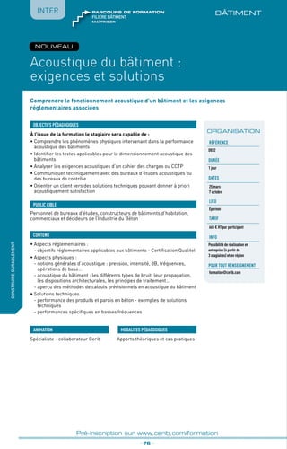 Comprendre le fonctionnement acoustique d’un bâtiment et les exigences
réglementaires associées
BÂTIMENT
À l’issue de la formation le stagiaire sera capable de :
•	Comprendre les phénomènes physiques intervenant dans la performance
acoustique des bâtiments
•	Identifier les textes applicables pour le dimensionnement acoustique des
bâtiments
•	Analyser les exigences acoustiques d’un cahier des charges ou CCTP 
•	Communiquer techniquement avec des bureaux d’études acoustiques ou
des bureaux de contrôle
•	Orienter un client vers des solutions techniques pouvant donner à priori
acoustiquement satisfaction
•	Aspects réglementaires :
	 - objectifs réglementaires applicables aux bâtiments - Certification Qualitel
•	Aspects physiques :
	 - notions générales d’acoustique : pression, intensité, dB, fréquences,
opérations de base…
	 - acoustique du bâtiment : les différents types de bruit, leur propagation,
les dispositions architecturales, les principes de traitement…
	 - aperçu des méthodes de calculs prévisionnels en acoustique du bâtiment
•	Solutions techniques
	 - performance des produits et parois en béton - exemples de solutions
techniques
	 - performances spécifiques en basses fréquences
OBJECTIFS PÉDAGOGIQUES
Personnel de bureaux d’études, constructeurs de bâtiments d’habitation,
commerciaux et décideurs de l’Industrie du Béton
PUBLIC CIBLE
CONTENU
fabriquer
lesproduitsdedemain
Acoustique du bâtiment :
exigences et solutions
_ 76 _
Pré-inscription sur www.cerib.com/formation
Spécialiste - collaborateur Cerib Apports théoriques et cas pratiques
MODALITES PÉDAGOGIQUESANIMATION
IntER
ORGANISATION
Référence
D032
Durée
1 jour
DATES
25 mars
7 octobre
LIEU
Épernon
TARIF
665 € HT par participant
INFO
Possibilité de réalisation en
entreprise (à partir de
3 stagiaires) et en région
Pour tout renseignement
formation@cerib.com
construiredurablement
NOUVEAU
maîtriser
FILIÈRE bâtiment
parcours de formation
 