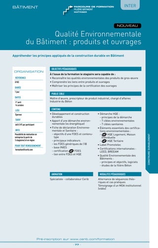 Appréhender les principes appliqués de la construction durable en Bâtiment
À l’issue de la formation le stagiaire sera capable de :
• Reconnaître les qualités environnementales des produits de gros-œuvre
•	Comprendre les liens entre produits et ouvrages
•	Maîtriser les principes de la certification des ouvrages
OBJECTIFS PÉDAGOGIQUES
Maître d’œuvre, prescripteur de produit industriel, chargé d’affaires
Industrie du Béton
PUBLIC CIBLE
CONTENU
BÂTIMENt
Qualité Environnementale
du Bâtiment : produits et ouvrages
•	Développement et construction
durables
•	Apport d’une démarche environ-
nementale (vs énergétique)
•	Fiche de déclaration Environne-
mentale et Sanitaire :
	 - objectifs d’une FDES et contenu-
type
	 - principaux indicateurs
	 - les FDES génériques de l’IB
	 - base INIES
	 - certification FDES
	 - lien entre FDES et HQE
• Démarche HQE :
	 - principes de la démarche
	 - 7 cibles environnementales
	 - 7 cibles sanitaires
•	Éléments essentiels des certifica-
tions environnementales :
	 -  HQE Logement, Maison
Individuelle
	- HQE Tertiaire
•	Label Promotelec
•	Certifications internationales :
LEED, BREEAM
•	Qualité Environnementale des
Bâtiments :
	 - principes et objectifs, logiciels
	 - études de la filière Béton
_ 77 _
Pré-inscription sur www.cerib.com/formation
construiredurablement
ORGANISATION
Référence
U183
Durée
1 jour
DATES
1er
avril
14 octobre
LIEU
Épernon
TARIF
665 € HT par participant
INFO
Possibilité de réalisation en
entreprise (à partir de
3 stagiaires) et en région
Pour tout renseignement
formation@cerib.com
NOUVEAU
Inter
maîtriser
FILIÈRE bâtiment
parcours de formation
ANIMATION
Spécialiste - collaborateur Cerib
MODALITES PÉDAGOGIQUES
Alternance de séquences théo-
riques et cas pratiques
Témoignage d’un MOA institutionnel
(vidéo)
 