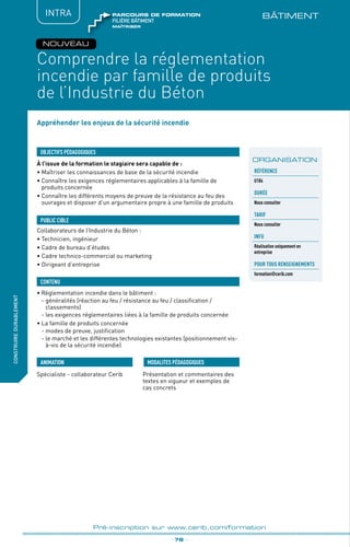 BÂTIMENT
fabriquer
lesproduitsdedemain
Comprendre la réglementation
incendie par famille de produits
de l’Industrie du Béton
_ 78 _
Pré-inscription sur www.cerib.com/formation
construiredurablement
NOUVEAU
Appréhender les enjeux de la sécurité incendie
À l’issue de la formation le stagiaire sera capable de :
• Maîtriser les connaissances de base de la sécurité incendie
•	Connaître les exigences réglementaires applicables à la famille de
produits concernée
•	Connaître les différents moyens de preuve de la résistance au feu des
ouvrages et disposer d’un argumentaire propre à une famille de produits
•	Règlementation incendie dans le bâtiment :
	 - généralités (réaction au feu / résistance au feu / classification /
classements)
	 - les exigences réglementaires liées à la famille de produits concernée
•	La famille de produits concernée
	 - modes de preuve, justification
	 - le marché et les différentes technologies existantes (positionnement vis-
à-vis de la sécurité incendie)
OBJECTIFS PÉDAGOGIQUES
Collaborateurs de l’Industrie du Béton :
• Technicien, ingénieur
• Cadre de bureau d’études
• Cadre technico-commercial ou marketing
• Dirigeant d’entreprise
PUBLIC CIBLE
CONTENU
Spécialiste - collaborateur Cerib Présentation et commentaires des
textes en vigueur et exemples de
cas concrets
MODALITES PÉDAGOGIQUESANIMATION
ORGANISATION
INTRA
Référence
U184
DURÉE
Nous consulter
TARIF
Nous consulter
INFO
Réalisation uniquement en
entreprise
POUR TOUs RENSEIGNEMENTs
formation@cerib.com
maîtriser
FILIÈRE bâtiment
parcours de formation
 