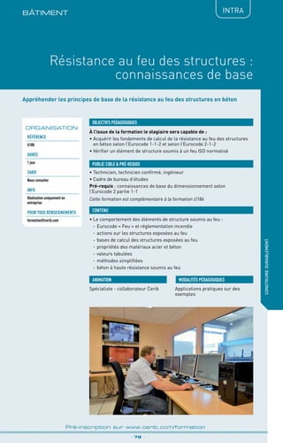 BÂTIMENt
Résistance au feu des structures :
connaissances de base
_ 79 _
Pré-inscription sur www.cerib.com/formation
construiredurablement
IntRA
Appréhender les principes de base de la résistance au feu des structures en béton
À l’issue de la formation le stagiaire sera capable de :
• Acquérir les fondements de calcul de la résistance au feu des structures
en béton selon l’Eurocode 1-1-2 et selon l’Eurocode 2-1-2
•	Vérifier un élément de structure soumis à un feu ISO normalisé
•	Le comportement des éléments de structure soumis au feu :
-	Eurocode « Feu » et réglementation incendie
-	actions sur les structures exposées au feu
-	bases de calcul des structures exposées au feu
-	propriétés des matériaux acier et béton
-	valeurs tabulées
-	méthodes simplifiées
-	béton à haute résistance soumis au feu
OBJECTIFS PÉDAGOGIQUES
• Technicien, technicien confirmé, ingénieur
• Cadre de bureau d’études
Pré-requis : connaissances de base du dimensionnement selon
l’Eurocode 2 partie 1-1
Cette formation est complémentaire à la formation U184
PUBLIC CIBLE  PRÉ-REQUIS
CONTENU
Spécialiste - collaborateur Cerib Applications pratiques sur des
exemples
MODALITÉS PÉDAGOGIQUESANIMATION
ORGANISATION
Référence
U180
DURÉE
1 jour
TARIF
Nous consulter
INFO
Réalisation uniquement en
entreprise
POUR TOUs RENSEIGNEMENTs
formation@cerib.com
 
