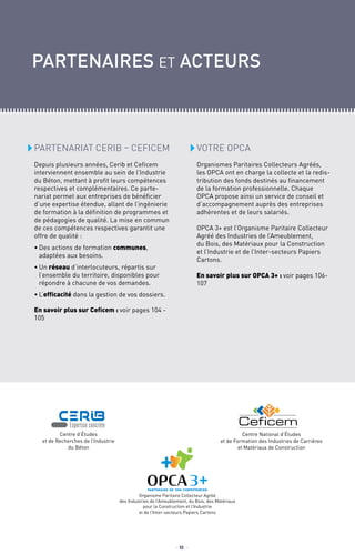 Partenariat CERIB – CEFICEM
Depuis plusieurs années, Cerib et Ceficem
interviennent ensemble au sein de l’Industrie
du Béton, mettant à profit leurs compétences
respectives et complémentaires. Ce parte-
nariat permet aux entreprises de bénéficier
d’une expertise étendue, allant de l’ingénierie
de formation à la définition de programmes et
de pédagogies de qualité. La mise en commun
de ces compétences respectives garantit une
offre de qualité :
•	Des actions de formation communes,
adaptées aux besoins.
•	Un réseau d’interlocuteurs, répartis sur
l’ensemble du territoire, disponibles pour
répondre à chacune de vos demandes.
•	L’efficacité dans la gestion de vos dossiers.
En savoir plus sur Ceficem : voir pages 104 -
105
partenaires et acteurs
VOTRE OPCA
Organismes Paritaires Collecteurs Agréés,
les OPCA ont en charge la collecte et la redis-
tribution des fonds destinés au financement
de la formation professionnelle. Chaque
OPCA propose ainsi un service de conseil et
d’accompagnement auprès des entreprises
adhèrentes et de leurs salariés.
OPCA 3+ est l’Organisme Paritaire Collecteur
Agréé des Industries de l’Ameublement,
du Bois, des Matériaux pour la Construction
et l’Industrie et de l’Inter-secteurs Papiers
Cartons.
En savoir plus sur OPCA 3+ : voir pages 106-
107
Organisme Paritaire Collecteur Agréé
des Industries de l’Ameublement, du Bois, des Matériaux
pour la Construction et l’Industrie
et de l’Inter-secteurs Papiers Cartons
Centre d’études
et de Recherches de l’Industrie
du Béton
Centre National d’Études
et de Formation des Industries de Carrières
et Matériaux de Construction
_ 8 _
 