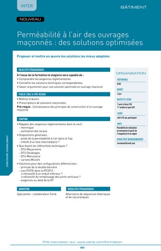 Proposer et mettre en œuvre les solutions les mieux adaptées
BÂTIMENT
À l’issue de la formation le stagiaire sera capable de :
• Comprendre les exigences réglementaires
•	Connaître les solutions techniques correspondantes
•	Savoir argumenter pour une solution optimisée en ouvrage maçonné
•	Rappels des exigences réglementaires dans le neuf :
	 - thermique
	 - ventilation des locaux
• Dispositions générales :
	 - poids de la perméabilité à l’air dans le Cep
	 - intérêt d’un test intermédiaire ?
•	Que disent les référentiels techniques ?
	 - DTU Maçonnerie
	 - DTU Doublages
	 - DTU Menuiserie
	 - carnets Mininfil
• Solutions pour des configurations différenciées :
	 - principe de la double barrière
	 - cas ITI/ITE dans la RT2012 :
		 o nécessité d’un enduit intérieur ?
		 o nécessité du remplissage des joints verticaux ?
	 - exigences au-delà de la RT
OBJECTIFS PÉDAGOGIQUES
• Maîtres d’œuvre
• Prescripteurs de solutions maçonnées
Pré-requis : Connaissance des principes de construction d’un ouvrage
maçonné
PUBLIC CIBLE  PRÉ-REQUIS
CONTENU
fabriquer
lesproduitsdedemain
Perméabilité à l’air des ouvrages
maçonnés : des solutions optimisées
_ 80 _
Pré-inscription sur www.cerib.com/formation
Spécialiste - collaborateur Cerib Alternance de séquences théoriques
et de cas pratiques
MODALITES PÉDAGOGIQUESANIMATION
IntERconstruiredurablement
ORGANISATION
Référence
U182
Durée
1 jour
DATES et lieux
7 avril à Paris (75)
1er
octobre à Lyon (69)
tarif
665 € HT par participant
info
Possibilité de réalisation
en entreprise (à partir de
3 stagiaires) et en région
Pour tout renseignement
formation@cerib.com
NOUVEAU
 