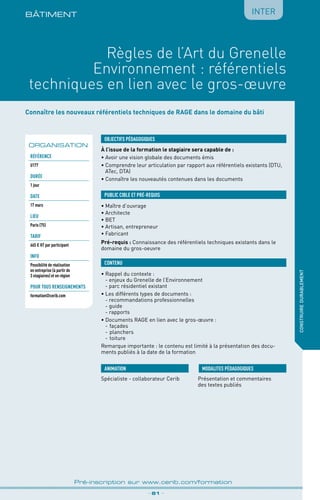 BÂTIMENt
_ 81 _
Pré-inscription sur www.cerib.com/formation
construiredurablement
Règles de l’Art du Grenelle
Environnement : référentiels
techniques en lien avec le gros-œuvre
Connaître les nouveaux référentiels techniques de RAGE dans le domaine du bâti
À l’issue de la formation le stagiaire sera capable de :
• Avoir une vision globale des documents émis
•	Comprendre leur articulation par rapport aux référentiels existants (DTU,
ATec, DTA)
•	Connaître les nouveautés contenues dans les documents
OBJECTIFS PÉDAGOGIQUES
•	Maître d’ouvrage
•	Architecte
•	BET
•	Artisan, entrepreneur
•	Fabricant
Pré-requis : Connaissance des référentiels techniques existants dans le
domaine du gros-oeuvre
PUBLIC CIBLE ET PRÉ-REQUIS
CONTENU
•	Rappel du contexte :
- enjeux du Grenelle de l’Environnement
- parc résidentiel existant
•	Les différents types de documents :
- recommandations professionnelles
- guide
- rapports
•	Documents RAGE en lien avec le gros-œuvre :
-	façades
-	planchers
-	toiture
Remarque importante : le contenu est limité à la présentation des docu-
ments publiés à la date de la formation
Spécialiste - collaborateur Cerib Présentation et commentaires
des textes publiés
MODALITES PÉDAGOGIQUESANIMATION
ORGANISATION
Référence
U177
DURÉE
1 jour
DATE
17 mars
Lieu
Paris (75)
TARIF
665 € HT par participant
INFO
Possibilité de réalisation
en entreprise (à partir de
3 stagiaires) et en région
POUR TOUs RENSEIGNEMENTs
formation@cerib.com
Inter
 