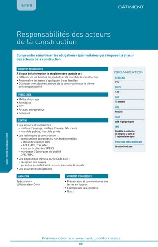 BÂTIMENT
fabriquer
lesproduitsdedemain
_ 82 _
Pré-inscription sur www.cerib.com/formation
IntERconstruiredurablement
Responsabilités des acteurs
de la construction
Comprendre et maîtriser les obligations réglementaires qui s’imposent à chacun
des acteurs de la construction
À l’issue de la formation le stagiaire sera capable de :
•	Différencier les familles de produits et de marchés de construction
•	Reconnaître les textes s’appliquant à ces familles
•	Dialoguer avec d’autres acteurs de la construction sur le thème
de la responsabilité
•	Les acteurs et les marchés :
-	maîtres d’ouvrage, maîtres d’œuvre, fabricants
-	marchés publics, marchés privés
•	Les techniques de construction :
-	constructions courantes ou non traditionnelles
° statut des normes DTU
°	ATEX, ATE, DTA, ATec
°	cas particulier des EPERS
-	marquage CE/marques de qualité
- DPC / RPC 
•	Les dispositions prévues par le Code Civil :
-	réception des travaux
-	garanties de parfait achèvement, biennale, décennale
•	Les assurances obligatoires
OBJECTIFS PÉDAGOGIQUES
•	Maître d’ouvrage
•	Architecte
•	BET
•	Artisan, entrepreneur
•	Fabricant
PUBLIC CIBLE
CONTENU
ORGANISATION
•	Présentation et commentaires des
textes en vigueur
•	Exemples de cas concrets
•	Quizz
MODALITES PÉDAGOGIQUES
Référence
U176
DURÉE
1 jour
DATE
17 novembre
Lieu
Paris (75)
TARIF
665 € HT par participant
INFO
Possibilité de réalisation
en entreprise (à partir de
3 stagiaires) et en région
POUR TOUs RENSEIGNEMENTs
formation@cerib.com
ANIMATION
Spécialiste –
collaborateur Cerib
 