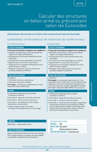 BÂTIMENt
_ 83 _
Pré-inscription sur www.cerib.com/formation
construiredurablement
IntRA
Calculer des structures
en béton armé ou précontraint
selon les Eurocodes
OBJECTIFS PÉDAGOGIQUES
PUBLIC CIBLE  PRÉ-REQUIS
CONTENU
Dimensionner des structures en béton armé ou précontraint selon les Eurocodes
À l’issue de la formation le stagiaire sera capable de :
• Identifier les évolutions et les nouveautés par
rapport aux règles préexistantes
•	Comprendre les principes fondamentaux des
Eurocodes
•	Connaître les actions applicables aux calculs
•	Appréhender le contenu de l’Eurocode 2
•	S’approprier les nouvelles méthodes de calcul
des structures en béton
•	Pratiquer l’Eurocode 2 à partir d’exercices
pratiques adaptés au bâtiment
À l’issue de la formation le stagiaire sera capable de :
• Identifier les évolutions et les nouveautés par
rapport aux règles préexistantes
•	Comprendre les principes fondamentaux des
Eurocodes
•	Connaître les actions applicables aux calculs
•	Appréhender le contenu de l’Eurocode 2
•	S’approprier les nouvelles méthodes de calcul
des structures en béton
•	Pratiquer l’Eurocode 2 à partir d’exercices
pratiques adaptés au bâtiment
•	Présentation générale des Eurocodes
(contexte et contenu)
•	Eurocode 0 : bases de calcul des structures
•	Eurocode 1 : actions sur les structures
•	Eurocode 2 : les matériaux acier et béton,
dispositions constructives
•	Flexion simple et effort tranchant :
principes et conséquences sur le ferraillage
•	Présentation générale des Eurocodes
(contexte et contenu)
•	Eurocode 0 : bases de calcul des structures
•	Eurocode 1 : actions sur les structures
•	Eurocode 2 : matériaux acier et béton, dispositions
constructives relatives aux armatures en béton
armé ou précontraint, analyse structurale, états
limites ultimes (compression, traction, flexion,
tranchant) et dispositions constructives
• Ingénieur
Pré-requis : connaissances générales sur l’envi-
ronnement de la construction, sur la résistance des
matériaux, avoir une connaissance de base sur le
calcul de structures en béton, posséder la pratique
des règles nationales (BAEL/BPEL91) est un plus
OBJECTIFS PÉDAGOGIQUES
• Projeteur
• Technicien, technico-commercial
• Technicien de bureau d’études
Pré-requis : connaissances générales sur l’envi-
ronnement de la construction
PUBLIC CIBLE  PRÉ-REQUIS
CONTENU
Fondamentaux Expertise
MODALITÉS PÉDAGOGIQUES
Spécialiste - collaborateur Cerib
Apports théoriques illustrés par des cas pratiques.
Pour chaque module, le contenu peut être adapté
aux produits et spécificités de l’entreprise
ANIMATION ORGANISATION
Référence	 U025
DURÉE ET TARIF	 Nous consulter
INFO 	 Réalisation uniquement en entreprise
POUR TOUs RENSEIGNEMENTs	 formation@cerib.com
Choisissez votre module en fonction de votre niveau
 