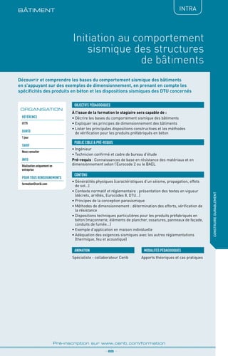 BÂTIMENt
_ 85 _
Pré-inscription sur www.cerib.com/formation
construiredurablement
Initiation au comportement
sismique des structures
de bâtiments
Découvrir et comprendre les bases du comportement sismique des bâtiments
en s’appuyant sur des exemples de dimensionnement, en prenant en compte les
spécificités des produits en béton et les dispositions sismiques des DTU concernés
À l’issue de la formation le stagiaire sera capable de :
•	Décrire les bases du comportement sismique des bâtiments
•	Expliquer les principes de dimensionnement des bâtiments
•	Lister les principales dispositions constructives et les méthodes
de vérification pour les produits préfabriqués en béton
OBJECTIFS PÉDAGOGIQUES
•	Ingénieur
•	Technicien confirmé et cadre de bureau d’étude
Pré-requis : Connaissances de base en résistance des matériaux et en
dimensionnement selon l’Eurocode 2 ou le BAEL
PUBLIC CIBLE  PRÉ-REQUIS
CONTENU
•	Généralités physiques (caractéristiques d’un séisme, propagation, effets
de sol…)
•	Contexte normatif et réglementaire : présentation des textes en vigueur
(décrets, arrêtés, Eurocodes 8, DTU…)
•	Principes de la conception parasismique
•	Méthodes de dimensionnement : détermination des efforts, vérification de
la résistance
•	Dispositions techniques particulières pour les produits préfabriqués en
béton (maçonnerie, éléments de plancher, ossatures, panneaux de façade,
conduits de fumée…)
•	Exemple d’application en maison individuelle
•	Adéquation des exigences sismiques avec les autres réglementations
(thermique, feu et acoustique)
Spécialiste - collaborateur Cerib Apports théoriques et cas pratiques
MODALITÉS PÉDAGOGIQUESANIMATION
ORGANISATION
IntRA
Référence
U175
DURÉE
1 jour
TARIF
Nous consulter
INFO
Réalisation uniquement en
entreprise
POUR TOUs RENSEIGNEMENTs
formation@cerib.com
 