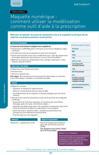 _ 86 _
Pré-inscription sur www.cerib.com/formation
Maîtriser et exploiter les outils de visualisation liés à la maquette numérique afin de
valoriser ses propres solutions constructives
BÂTIMENT
À l’issue de la formation le stagiaire sera capable de :
• Comprendre le BIM (Maquette numérique) et les futures obligations régle-
mentaires
•	Connaître les outils de visualisation et savoir les interpréter
•	Extraire des données issues de la modélisation pour créer des diaporamas
d’ouvrages réalisés par son entreprise ou issus de la filière Béton
•	Maîtriser les fonctions collaboratives (note, partage, importation…) avec
d’autres corps de métiers
•	Rappel du contexte :
	 - calendrier et obligations réglementaires
	 - définition et présentation des principes du BIM
	 - les fondamentaux de la maquette numérique (dialogue avec les autres
métiers)
•	Utilisation des outils de visualisation et de communication de la maquette
numérique :
	 - présentation de l’interface utilisateur et utilisation des vues (filtres,
maillages, plans de coupe, informations objets,…)
	 - réalisation de diaporamas à partir de maquettes numériques issues de la
filière de l’Industrie du Béton ou spécifiques à son entreprise
	 - atelier de mise en situation réelle : exemple de présentation d’un
ouvrage lors d’une démarche de prescription
	 - Prise de notes sur une maquette
OBJECTIFS PÉDAGOGIQUES
Collaborateurs de l’Industrie du béton :
• Commerciaux
• Technico-commerciaux
Pré-requis : Être familiarisé à l’environnement informatique ou maîtriser
l’outil informatique ; posséder un ordinateur portable
PUBLIC CIBLE  PRÉ-REQUIS
CONTENU
fabriquer
lesproduitsdedemain
Maquette numérique :
comment utiliser la modélisation
comme outil d’aide à la prescription
Spécialiste - collaborateur Cerib Exercices d’application réalisés à
partir de cas concrets fournis le
CERIB
(les stagiaires sont invités à dispo-
ser d’un PC portable)
MODALITES PÉDAGOGIQUESANIMATION
IntERconstruiredurablement
ORGANISATION
Référence
D033
DURÉE
1 jour
DATEs et lieux
2 avril à Épernon (28)
18 novembre à Paris (75)
TARIF
665 € HT par participant
INFO
Possibilité de réalisation
en entreprise (à partir de
3 stagiaires) et en région
POUR TOUs RENSEIGNEMENTs
formation@cerib.com
NOUVEAU
Intérêt de la formation
Cette formation permet à tout commercial
et technico-commercial d’exploiter la
modélisation d’une maquette numérique
afin d’assurer la promotion de ses
produits et solutions constructives
 