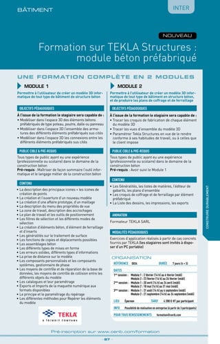 BÂTIMENt
Formation sur TEKLA Structures :
module béton préfabriqué
_ 87 _
Pré-inscription sur www.cerib.com/formation
construiredurablement
NOUVEAU
Inter
Une formation complète en 2 modules
MODULE 1
OBJECTIFS PÉDAGOGIQUES
PUBLIC CIBLE  PRÉ-REQUIS
CONTENU
Permettre à l’utilisateur de créer un modèle 3D infor-
matique de tout type de bâtiment de structure béton
À l’issue de la formation le stagiaire sera capable de :
•	Modéliser dans l’espace 3D des éléments bétons
préfabriqués de type poteau, poutre, dalle ou panneau
•	Modéliser dans l’espace 3D l’ensemble des arma-
tures des différents éléments préfabriqués sus cités
•	Modéliser dans l’espace 3D les connexions entre les
différents éléments préfabriqués sus cités
À l’issue de la formation le stagiaire sera capable de :
•	Tracer les croquis de fabrication de chaque élément
du modèle 3D
•	Tracer les vues d’ensemble du modèle 3D
•	Paramétrer Tekla Structures en vue de le rendre
conforme à ses habitudes de travail, ou à celles que
le client impose
•	La description des principaux icones + les icones de
création de points
•	La création et l’ouverture d’un nouveau modèle
•	La création d’une affaire prototype, d’un maillage
•	La description du menu des propriétés de vue
•	La zone de travail, description des accrochages
•	Le plan de travail et les outils de positionnement
•	Les filtres de sélection et les différents modes de
sélection
•	La création d’éléments béton, d’élément de ferraillage
et d’inserts
•	Les généralités sur le traitement de surface
•	Les fonctions de copies et déplacements possibles
•	Les assemblages béton
•	Les différents types de mises en forme
•	Les erreurs solides, différents types d’informations
•	La prise de distance sur le modèle
•	Les composants personnalisés et les composants
systèmes, gestionnaire de phase
•	Les moyens de contrôle et de réparation de la base de
données, les moyens de contrôle de collision entre les
différents objets du modèle
•	Les catalogues et leur paramétrage
•	Exports et Imports de la maquette numérique aux
formats disponibles
•	Le principe et le paramétrage du repérage
•	Les différentes méthodes pour Repérer les éléments
du modèle
•	Les Généralités, les listes de matières, l’éditeur de
gabarits, les plans d’ensemble
•	Les croquis de coffrage et de ferraillage par élément
préfabriqué
•	La Liste des dessins, les impressions, les exports
OBJECTIFS PÉDAGOGIQUES
PUBLIC CIBLE  PRÉ-REQUIS
Tous types de public ayant eu une expérience
(professionnelle ou scolaire) dans le domaine de la
construction béton
Pré-requis : Avoir suivi le Module 1
Tous types de public ayant eu une expérience
(professionnelle ou scolaire) dans le domaine de la
construction béton
Pré-requis : Maîtriser de façon sommaire l’outil infor-
matique et le langage métier de la construction béton
CONTENU
Permettre à l’utilisateur de créer un modèle 3D infor-
matique de tout type de bâtiment en structure béton,
et de produire les plans de coffrage et de ferraillage
MODULE 2
ORGANISATION
référence	 D034	durée	 7 jours (4 + 3)
dates
1ère
session :	 Module 1 : 2 février (14 h) au 6 février (midi)
	 Module 2 : 23 février (14 h) au 26 février (midi)
2ème
session :	 Module 1 : 20 avril (14 h) au 24 avril (midi)
	 Module 2 : 18 mai (14 h) au 21 mai (midi)
3ème
session : 	 Module 1 : 31 août (14 h) au 4 septembre (midi)
	 Module 2 : 21 septembre (14 h) au 24 septembre (midi)
Lieu	 Épernon	TARIF	 4 200 € HT par participant
info	 Possibilité de réalisation en entreprise (à partir de 3 participants)
POUR TOUs RENSEIGNEMENTs	 formation@cerib.com
Exercices d’application réalisés à partir de cas concrets
fournis par TEKLA (les stagiaires sont invités à dispo-
ser d’un PC portable)
MODALITÉS PÉDAGOGIQUES
Formateur TEKLA SARL
ANIMATION
 