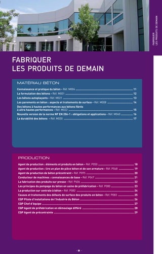 fabriquer
les produits de demain
PRODUCTION
Agent de production : éléments et produits en béton - Réf. P050 .............................................. 18
Agent de production : lire un plan de pièce béton et de son armature - Réf. P048 .................... 19
Agent de production de béton précontraint - Réf. P095 ............................................................. 20
Conducteur de machines : connaissances de base - Réf. P047 .................................................. 21
La fabrication des produits sur presse - Réf. P606 .................................................................... 22
Les principes du pompage du béton en usine de préfabrication - Réf. P080 ............................. 23
La production sur centrale à béton - Réf. P082 ......................................................................... 24
Causes et traitements des défauts de surface des produits en béton - Réf. P083 ..................... 25
CQP Pilote d’installations de l’Industrie du Béton ..................................................................... 26
CQP Chef d’équipe .................................................................................................................... 27
CQP Agent de préfabrication en démoulage différé .................................................................. 28
CQP Agent de précontrainte ...................................................................................................... 29
matériau béton
Connaissance et pratique du béton - Réf. M004 ......................................................................... 11
La formulation des bétons - Réf. M001 ...................................................................................... 12
Les bétons autoplaçants - Réf. M021 ......................................................................................... 13
Les parements en béton : aspects et traitements de surface - Réf. M008 ................................. 14
Des bétons à hautes performances aux bétons fibrés
à ultra hautes performances - Réf. M022 .................................................................................. 15
Nouvelle version de la norme NF EN 206-1 : obligations et applications - Réf. M040 ............... 16
La durabilité des bétons - Réf. M030 ........................................................................................ 17
fabriquer
lesproduitsdedemain
_ 9 _
 
