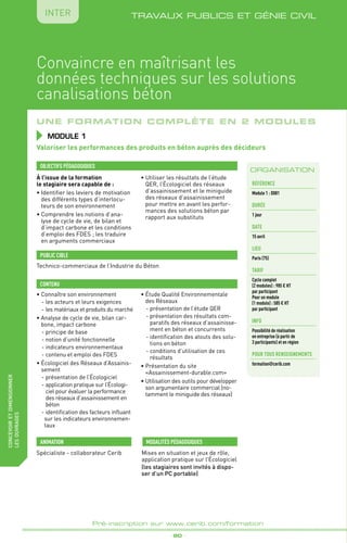 _ 90 _
Pré-inscription sur www.cerib.com/formation
TRAVAUX PUBLICS ET GÉNIE CIVIL
fabriquer
lesproduitsdedemain
IntER
Une formation complète en 2 modules
À l’issue de la formation
le stagiaire sera capable de :
•	Identifier les leviers de motivation
des différents types d’interlocu-
teurs de son environnement
•	Comprendre les notions d’ana-
lyse de cycle de vie, de bilan et
d’impact carbone et les conditions
d’emploi des FDES ; les traduire
en arguments commerciaux
• Utiliser les résultats de l’étude
QER, l’Écologiciel des réseaux
d’assainissement et le miniguide
des réseaux d’assainissement
pour mettre en avant les perfor-
mances des solutions béton par
rapport aux substituts
OBJECTIFS PÉDAGOGIQUES
•	Connaître son environnement
- les acteurs et leurs exigences
- les matériaux et produits du marché
•	Analyse de cycle de vie, bilan car-
bone, impact carbone
- principe de base
- notion d’unité fonctionnelle
- indicateurs environnementaux
- contenu et emploi des FDES
•	Écologiciel des Réseaux d’Assainis-
sement
- présentation de l’Écologiciel
- application pratique sur l’Écologi-
ciel pour évaluer la performance
des réseaux d’assainissement en
béton
- identification des facteurs influant
sur les indicateurs environnemen-
taux
•	Étude Qualité Environnementale
des Réseaux
- présentation de l’étude QER
- présentation des résultats com-
paratifs des réseaux d’assainisse-
ment en béton et concurrents
- identification des atouts des solu-
tions en béton
- conditions d’utilisation de ces
résultats
•	Présentation du site
«Assainissement-durable.com»
•	Utilisation des outils pour développer
son argumentaire commercial (no-
tamment le miniguide des réseaux)
CONTENU
Valoriser les performances des produits en béton auprès des décideurs
MODULE 1
ORGANISATION
PUBLIC CIBLE
Technico-commerciaux de l’Industrie du Béton
Spécialiste - collaborateur Cerib Mises en situation et jeux de rôle,
application pratique sur l’Écologiciel
(les stagiaires sont invités à dispo-
ser d’un PC portable)
MODALITÉS PÉDAGOGIQUESANIMATION
Référence
Module 1 : D081
DURÉE
1 jour
DATE
15 avril
Lieu
Paris (75)
Tarif
Cycle complet
(2 modules) : 985 € HT
par participant
Pour un module
(1 module) : 585 € HT
par participant
INFO
Possibilité de réalisation
en entreprise (à partir de
3 participants) et en région
POUR TOUs RENSEIGNEMENTs
formation@cerib.com
Convaincre en maîtrisant les
données techniques sur les solutions
canalisations béton
concevoiretdimensionner
lesouvrages
 