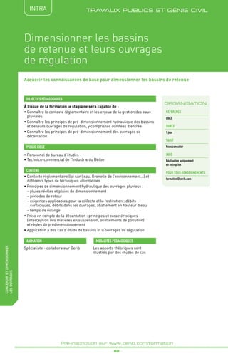 _ 92 _
Pré-inscription sur www.cerib.com/formation
fabriquer
lesproduitsdedemain TRAVAUX PUBLICS ET GÉNIE CIVIL
Acquérir les connaissances de base pour dimensionner les bassins de retenue
À l’issue de la formation le stagiaire sera capable de :
• Connaître le contexte règlementaire et les enjeux de la gestion des eaux
pluviales
•	Connaître les principes de pré-dimensionnement hydraulique des bassins
et de leurs ouvrages de régulation, y compris les données d’entrée
•	Connaître les principes de pré-dimensionnement des ouvrages de
décantation
•	Contexte règlementaire (loi sur l’eau, Grenelle de l’environnement…) et
différents types de techniques alternatives
•	Principes de dimensionnement hydraulique des ouvrages pluviaux :
-	pluies réelles et pluies de dimensionnement
-	périodes de retour
-	exigences applicables pour la collecte et la restitution : débits
surfaciques, débits dans les ouvrages, abattement en hauteur d’eau
-	temps de vidange
•	Prise en compte de la décantation : principes et caractéristiques
(interception des matières en suspension, abattements de pollution)
et règles de prédimensionnement
•	Application à des cas d’étude de bassins et d’ouvrages de régulation
OBJECTIFS PÉDAGOGIQUES
•	Personnel de bureau d’études
•	Technico-commercial de l’Industrie du Béton
PUBLIC CIBLE
CONTENU
ORGANISATION
Dimensionner les bassins
de retenue et leurs ouvrages
de régulation
Spécialiste - collaborateur Cerib Les apports théoriques sont
illustrés par des études de cas
MODALITÉS PÉDAGOGIQUESANIMATION
Référence
U063
DURÉE
1 jour
tarif
Nous consulter
INFO
Réalisation uniquement
en entreprise
POUR TOUs RENSEIGNEMENTs
formation@cerib.com
concevoiretdimensionner
lesouvrages INTRA
 