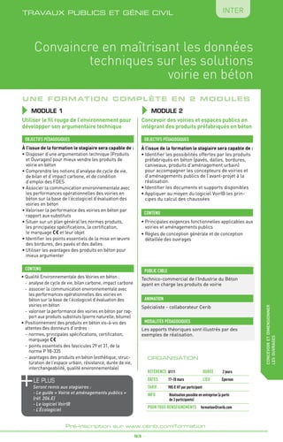 _ 93 _
Pré-inscription sur www.cerib.com/formation
Convaincre en maîtrisant les données
techniques sur les solutions
voirie en béton
Une formation complète en 2 modules
MODULE 1
le PLUS
Seront remis aux stagiaires :
- Le guide « Voirie et aménagements publics »
(réf. 206.E)
- Le logiciel VoirIB
- L’Écologiciel
OBJECTIFS PÉDAGOGIQUES
CONTENU
Utiliser le fil rouge de l’environnement pour
développer son argumentaire technique
À l’issue de la formation le stagiaire sera capable de :
•	Disposer d’une argumentation technique (Produits
et Ouvrages) pour mieux vendre les produits de
voirie en béton
•	Comprendre les notions d’analyse de cycle de vie,
de bilan et d’impact carbone, et de condition
d’emploi des FDES
•	Associer la communication environnementale avec
les performances opérationnelles des voiries en
béton sur la base de l’écologiciel d’évaluation des
voiries en béton
•	Valoriser la performance des voiries en béton par
rapport aux substituts
•	Situer sur un plan général les normes produits,
les principales spécifications, la certification,
le marquage et leur objet
•	Identifier les points essentiels de la mise en œuvre
des bordures, des pavés et des dalles
•	Utiliser les avantages des produits en béton pour
mieux argumenter
À l’issue de la formation le stagiaire sera capable de :
• Identifier les possibilités offertes par les produits
préfabriqués en béton (pavés, dalles, bordures,
caniveaux, produits d’aménagement urbain)
pour accompagner les concepteurs de voiries et
d’aménagements publics de l’avant-projet à la
réalisation.
•	Identifier les documents et supports disponibles
•	Appliquer au moyen du logiciel VoirIB les prin-
cipes du calcul des chaussées
•	Qualité Environnementale des Voiries en béton :
-	 analyse de cycle de vie, bilan carbone, impact carbone
-	 associer la communication environnementale avec
les performances opérationnelles des voiries en
béton sur la base de l’écologiciel d’évaluation des
voiries en béton
-	valoriser la performance des voiries en béton par rap-
port aux produits substituts (pierre naturelle, bitume)
•	Positionnement des produits en béton vis-à-vis des
attentes des donneurs d’ordres :
-	normes, principales spécifications, certification,
marquage
-	points essentiels des fascicules 29 et 31, de la
norme P 98-335
-	avantages des produits en béton (esthétique, struc-
turation de l’espace urbain, résistance, durée de vie,
interchangeabilité, qualité environnementale)
•	Principales exigences fonctionnelles applicables aux
voiries et aménagements publics
•	Règles de conception générale et de conception
détaillée des ouvrages
OBJECTIFS PÉDAGOGIQUES
CONTENU
Concevoir des voiries et espaces publics en
intégrant des produits préfabriqués en béton
MODULE 2
ORGANISATION
Référence	 U111	 DURÉE 	 2 jours
DATEs 	 17-18 mars	 LIEU	 Épernon
Tarif	 985 € HT par participant
INFO 	Réalisation possible en entreprise (à partir
de 3 participants)
POUR TOUs RENSEIGNEMENTs	 formation@cerib.com
TRAVAUX PUBLICS ET GÉNIE CIVIL
concevoiretdimensionner
lesouvrages
Inter
PUBLIC CIBLE
Technico-commercial de l’Industrie du Béton
ayant en charge les produits de voirie
Les apports théoriques sont illustrés par des
exemples de réalisation.
MODALITÉS PÉDAGOGIQUES
Spécialiste - collaborateur Cerib
ANIMATION
 