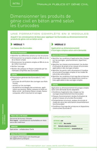 _ 94 _
Pré-inscription sur www.cerib.com/formation
fabriquer
lesproduitsdedemain TRAVAUX PUBLICS ET GÉNIE CIVIL
concevoiretdimensionner
lesouvrages
Dimensionner les produits de
génie civil en béton armé selon
les Eurocodes
Une formation complète en 2 modules
MODULE 1
OBJECTIFS PÉDAGOGIQUES
CONTENU
Acquérir les connaissances de base pour appliquer les Eurocodes au dimensionnement de
produits de génie civil en béton armé
•	Identifier les différentes actions sur les structures
•	Dimensionner les produits simples en BA vis-à-vis
de la flexion simple
•	Dimensionner les produits simples en BA vis-à-vis
de l’effort tranchant
•	Vérifier l’ancrage
•	Vérifier des poteaux en flexion composée par les
méthodes simplifiées des Eurocodes
•	Identifier les conditions d’application des charges
sur les ouvrages : positionnement, répartition,
diffusion
•	Identifier les classes environnement, les durées
d’utilisation de projet et les classes structurales
applicables à des ouvrages simples
•	Identifier les points clefs nécessaires à l’analyse
structurale d’ouvrages simples et les modes de
calcul des sollicitations
•	Identifier les conditions d’ancrage des armatures
d’ouvrages simples et les dispositions construc-
tives applicables à des ouvrages simples
•	Présentation générale des Eurocodes 0, 1 et 2
partie 1-1 :
	 - principes de vérification des ouvrages aux états
limites
	 - actions sur les ouvrages
	 - durabilité et enrobages des armatures, appli-
cation aux poutres, dalles, poteaux et voiles en
béton armé : vérification flexion simple, flexion
composée, effort tranchant et ancrages
Application au dimensionnement d’ouvrages simples
selon votre demande (durée adaptable)
•	Conditions d’application des charges sur les
ouvrages (essentiellement hors Eurocodes)
•	Classes d’environnement, durées d’utilisation de
projet et classes structurales (Eurocodes)
•	Comportement structurel, analyse structurale et
modes de calcul des sollicitations (essentiellement
hors Eurocodes)
•	Conditions d’ancrage des armatures et dispositions
constructives (Eurocode 2)
OBJECTIFS PÉDAGOGIQUES
CONTENU
MODULE 2
Les bases des Eurocodes Application au dimensionnement
d’ouvrages simples selon votre demande
ORGANISATION
Référence	 U159
TARIF ET DURÉE Nous consulter
Info Réalisation uniquement en entreprise
POUR TOUs RENSEIGNEMENTs	 formation@cerib.com
INTRA
PUBLIC CIBLE  PRÉ-REQUIS
Personnel de bureau d’études
Pré-requis : connaissances souhaitables en résis-
tance des matériaux
Les apports théoriques sont illustrés par
des applications pratiques
MODALITÉS PÉDAGOGIQUES
Spécialiste - collaborateur Cerib
ANIMATION
 