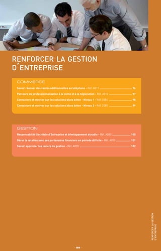 XXXXXXXXXX
XXXXXXXXX
IntRA
renforcer la gestion
d’entreprise
COMMERCE
Savoir réaliser des ventes additionnelles au téléphone - Réf. A011 .......................................... 96
Parcours de professionnalisation à la vente et à la négociation - Réf. A012 .............................. 97
Convaincre et motiver sur les solutions blocs béton - Niveau 1 - Réf. 2584 .............................. 98
Convaincre et motiver sur les solutions blocs béton - Niveau 2 - Réf. 2585 .............................. 99
_ 95 _
renforcerlagestion
d’entreprise
GESTION
Responsabilité Sociétale d’Entreprise et développement durable - Réf. A030 ........................ 100
Gérer la relation avec ses partenaires financiers en période difficile - Réf. A010 ................... 101
Savoir apprécier les leviers de gestion - Réf. A020 ................................................................. 102
 