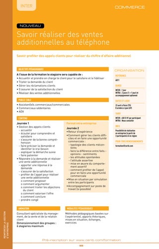 renforcerlagestion
d’entreprise
Savoir profiter des appels clients pour réaliser du chiffre d’affaire additionnel
Savoir réaliser des ventes
additionnelles au téléphone
commerce
A l’issue de la formation le stagiaire sera capable de :
• Accueillir et prendre en charge le client pour le satisfaire et le fidéliser
• Traiter la demande du client
• Gérer les réclamations clients
• S’assurer de la satisfaction du client
• Réaliser des ventes additionnelles
OBJECTIFS PÉDAGOGIQUES
• Assistant(e)s commerciaux/commerciales
• Commerciaux sédentaires
• ADV
PUBLIC CIBLE
CONTENU
_ 96 _
Pré-inscription sur www.cerib.com/formation
IntER
ORGANISATION
Méthodes pédagogiques basées sur
l’expérientiel, apports théoriques,
mises en situation, échanges,
exercices
MODALITES PÉDAGOGIQUESANIMATION
Consultant spécialiste du manage-
ment, de la vente et de la relation
client
Dimensionnement des groupes :
6 stagiaires maximum
Référence
A011
DURÉE
INTER : 1 jour
INTRA : 2 jours (1 + 1 jour) et
accompagnement optionnel
DATES et lieux
23 avril à Paris (75)
8 octobre à Lyon (69)
TARIF
INTER : 450 € HT par participant
INTRA : Nous consulter
INFO
Possibilité de réalisation
en entreprise (à partir de
3 participants) et en région
POUR TOUs RENSEIGNEMENTs
formation@cerib.com
NOUVEAU
renforcerlagestion
d’entreprise
Journée 1
•	Gestion des appels clients
-	accueillir
-	écouter pour comprendre et
satisfaire
-	s’assurer de la bonne compré-
hension
-	faire préciser la demande et
identifier le vrai besoin
-	expliquer la démarche suivie
-	faire patienter
•	Répondre à la demande et réaliser
une vente additionnelle
-	apporter une réponse à la
demande
-	s’assurer de la satisfaction
-	profiter de l’appel pour réaliser
une vente additionnelle
	 o comment proposer
	 o comment argumenter
	 o comment traiter les objections
du client
	 o comment valoriser l’offre
	 o comment conclure
-	prendre congé
Format intra-entreprise
Journée 2
•	Retour d’expérience
•	Comment gérer les clients diffi-
ciles et en faire une opportunité
commerciale :
	- typologie des clients mécon-
tents
	- faire la différence entre faits -
opinions - sentiments
	- les attitudes spontanées
	- l’attitude assertive
	- mise en œuvre du comporte-
ment assertif
	- comment profiter de l’appel
pour en faire une opportunité
commerciale
•	Mise en situation par simulation
entre les participants
•	Accompagnement sur poste de
travail (si possible)
 