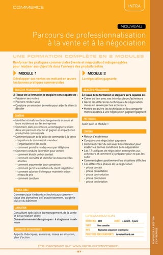 Renforcer les pratiques commerciales (vente et négociation) indispensables
pour réaliser ses objectifs dans l’univers des produits béton
Parcours de professionnalisation
à la vente et à la négociation
commerce
_ 97 _
Pré-inscription sur www.cerib.com/formation
renforcerlagestion
d’entreprise
NOUVEAU
INTRA
Une formation complète en 2 modules
MODULE 1
OBJECTIFS PÉDAGOGIQUES
CONTENU
Développer ses ventes en mettant en œuvre
les bonnes pratiques commerciales
À l’issue de la formation le stagiaire sera capable de :
•	Préparer ses visites
•	Prendre rendez-vous
•	Conduire un entretien de vente pour aider le client à
décider
À l’issue de la formation le stagiaire sera capable de :
•	Créer du lien avec ses interlocuteurs/acheteurs
•	Gérer les différentes techniques de négociation
mises en œuvre par les acheteurs
•	Mettre en œuvre les techniques et les comporte-
ments adaptés à une négociation gagnant/gagnant
•	Identifier et maîtriser les changements en cours et
leurs incidences sur les entreprises
•	Comment, dans ce contexte, accompagner le client
dans son parcours d’achat et gagner en impact et en
productivité commerciale
•	Comment passer de la prise de commande à la vente
-	la posture du commercial - vendeur
-	 l’organisation et les outils
-	comment prendre rendez-vous par téléphone
•	Comment conduire l’entretien pour vendre
-	comment établir un bon contact
-	 comment connaître et identifier les besoins et les
attentes
-	 comment argumenter pour convaincre
-	 comment gérer les réactions du client (objections)
-	 comment valoriser l’offre pour maintenir le bon
niveau de prix
-	 comment conclure
OBJECTIFS PÉDAGOGIQUES
•	Retour d’expérience
•	Conduire une négociation gagnante
•	Comment créer du lien avec l’interlocuteur pour
établir les bonnes conditions de la négociation
•	Les 12 tactiques de négociation enseignées aux
acheteurs et comment s’y préparer pour ne pas les
subir
•	Comment gérer positivement les situations difficiles
•	Les différentes phases de la négociation
-	phase contact
-	phase consultation
-	phase confrontation
-	phase conclusion
-	phase confortation
CONTENU
Avoir suivi le Module 1
pré-requis
La négociation gagnante
MODULE 2
ORGANISATION
Référence A012	 DURÉE 4 jours (2 + 2 jours)
Tarif	 Nous consulter
INFO 	 Réalisation uniquement en entreprise
POUR TOUs RENSEIGNEMENTs	 formation@cerib.comApports théoriques, exercices, mises en situation,
plan d’action
MODALITÉS PÉDAGOGIQUES
Consultant spécialiste du management, de la vente
et de la relation client
Dimensionnement des groupes : 6 stagiaires maxi-
mum
ANIMATION
PUBLIC CIBLE
Commerciaux itinérants et technicaux commer-
ciaux des domaines de l’assainissement, du génie
civil et du bâtiment
 