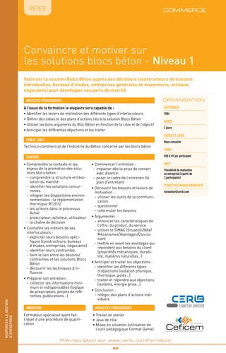 renforcerlagestion
d’entreprise
_ 98 _
Pré-inscription sur www.cerib.com/formation
IntER
Convaincre et motiver sur
les solutions blocs béton - Niveau 1
Valoriser la solution Blocs Béton auprès des décideurs (constructeurs de maisons
individuelles, bureaux d’études, entreprises générales de maçonnerie, artisans,
négociants) pour développer ses parts de marché
À l’issue de la formation le stagiaire sera capable de :
• Identifier les leviers de motivation des différents types d’interlocuteurs
•	Définir des cibles et des plans d’actions liés à la solution Blocs Béton
•	Utiliser les bons arguments du Bloc Béton en fonction de la cible et de l’objectif
•	Anticiper les différentes objections et les traiter
•	Comprendre le contexte et les
enjeux de la promotion des solu-
tions blocs béton :
-	comprendre la structure et l’évo-
lution du marché
-	identifier les solutions concur-
rentes
-	intégrer les dispositions environ-
nementales : la réglementation
thermique RT2012
-	les acteurs dans le processus
Achat
-	prescripteur, acheteur, utilisateur
-	la chaîne de décision
•	Connaître les métiers de ses
interlocuteurs :
-	expliciter leurs besoins spéci-
fiques (constructeurs, bureaux
d’études, entreprises, négociants)
-	identifier leurs contraintes
-	faire le lien entre les besoins/
contraintes et les solutions Blocs
Béton
-	découvrir les techniques d’in-
fluence
•	Préparer son entretien :
-	collecter les informations mini-
mum et indispensables (logique
de prescription, projets de réfé-
rences, publications…)
•	Commencer l’entretien :
-	impacter dès la prise de contact
avec aisance
-	poser le cadre de l’entretien (le
plan d’entretien)
•	Découvrir les besoins et leviers de
motivation :
-	utiliser les outils de la communi-
cation
-	questionner
-	reformuler les besoins
•	Argumenter :
-	annoncer les caractéristiques de
l’offre, du produit, du service
-	utiliser le SIMAC (Situation/Idée/
Mécanismes/Avantages/Conclu-
sion)
-	mettre en avant les avantages qui
répondent aux besoins du client
(propriétés mécaniques, durabi-
lité, matières naturelles…)
•	Anticiper et traiter les objections :
-	identifier les différents types
d’objections (isolation phonique,
thermique, poids…)
-	traiter et répondre aux objections
(isolants, énergie grise…)
•	Conclusion :
-	rédiger des plans d’actions indi-
viduels
OBJECTIFS PÉDAGOGIQUES
Technico-commercial de l’Industrie du Béton concerné par les blocs béton
PUBLIC CIBLE
CONTENU
•	Travail en atelier
•	Jeux de rôle
•	Mises en situation (utilisation de
l’outil pédagogique Format Game)
MODALITÉS PÉDAGOGIQUESANIMATION
Formateur spécialisé ayant fait
l’objet d’une procédure de qualifi-
cation
renforcerlagestion
d’entreprise
ORGANISATION
Référence
2584
DURÉE
2 jours
DATES et lieux
Nous consulter
tarif
850 € HT par participant
INFO
Possibilité de réalisation
en entreprise (à partir de
3 participants)
POUR TOUs RENSEIGNEMENTs
formation@cerib.com
commerce
 
