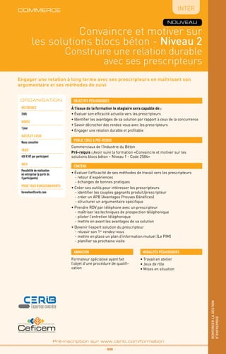 Engager une relation à long terme avec ses prescripteurs en maîtrisant son
argumentaire et ses méthodes de suivi
Convaincre et motiver sur
les solutions blocs béton - Niveau 2
Construire une relation durable
avec ses prescripteurs
Inter
_ 99 _
Pré-inscription sur www.cerib.com/formation
renforcerlagestion
d’entreprise
NOUVEAU
À l’issue de la formation le stagiaire sera capable de :
• Évaluer son efficacité actuelle vers les prescripteurs
• Identifier les avantages de sa solution par rapport à ceux de la concurrence
• Savoir décrocher des rendez-vous avec les prescripteurs
• Engager une relation durable et profitable
• Évaluer l’efficacité de ses méthodes de travail vers les prescripteurs
	 - retour d’expériences
	 - échanges de bonnes pratiques
• Créer ses outils pour intéresser les prescripteurs
	 - identifier les couples gagnants produit/prescripteur
	 - créer un APB (Avantages Preuves Bénéfices)
	 - structurer un argumentaire spécifique
• Prendre RDV par téléphone avec un prescripteur
	 - maîtriser les techniques de prospection téléphonique
	 - piloter l’entretien téléphonique
	 - mettre en avant les avantages de sa solution
• Devenir l’expert solution du prescripteur
	 - réussir son 1er
rendez-vous
	 - mettre en place un plan d’information mutuel (Le PIM)
	 - planifier sa prochaine visite
OBJECTIFS PÉDAGOGIQUES
Commerciaux de l’Industrie du Béton
Pré-requis : Avoir suivi la formation «Convaincre et motiver sur les
solutions blocs béton – Niveau 1 - Code 2584»
PUBLIC CIBLE  PRÉ-REQUIS
CONTENU
•	Travail en atelier
•	Jeux de rôle
•	Mises en situation
MODALITÉS PÉDAGOGIQUESANIMATION
Formateur spécialisé ayant fait
l’objet d’une procédure de qualifi-
cation
ORGANISATION
Référence
2585
DURÉE
1 jour
DATEs et lieux
Nous consulter
tarif
450 € HT par participant
INFO
Possibilité de réalisation
en entreprise (à partir de
3 participants)
POUR TOUS RENSEIGNEMENTS
formation@cerib.com
commerce
 