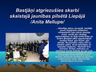 Bastjāņi atgriezušies skarbi
skaistajā jaunības pilsētā Liepājā
         /Anita Mellupe/
                     …Nemīlīgo dienu visvairāk iesildīja
                          jauno liepājnieku klātbūtne:
                       vienpadsmit roku pāros skanēja
                            zvani, vairāk par vārdiem
                    apliecinādami, ka šajā mirklī Ērika un
                     Ilmārs Bastjāņi atkal sapulcinājuši
                         savējos kopā: gan fiziski, gan
                      domās. No jauniešu vidus soli uz
                      priekšu spēra divas talantīgas un
                      skaistas meitenes - flautiste Ieva
                         Dzintare -Ērikas radiniece un
                    vijolniece Annija Kolerte Arī par viņu
                     muzikālo veltījumu aizgājējiem būtu
                       liels prieks. Ērika Dzintara sieva
                    Ausma, piemiņas sarīkojuma galvenā
                        organizatore, katru sīkumu bija
                           pārdomājusi no sirds…



                                                  2012.g.
 