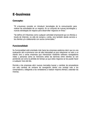 E-business
Concepto:

 “El e-business consiste en introducir tecnologías de la comunicación para
 realizar las actividades de un negocio. Es un conjunto de nuevas tecnologías y
 nuevas estrategias de negocio para desarrollar negocios en línea.”

 “Se define al E–Business como cualquier actividad empresarial que se efectúa a
 través de Internet, no sólo de compra y venta, sino también dando servicio a
 los clientes y/o colaborando con socios comerciales.”


Funcionalidad:

Su funcionalidad está orientada más hacia las empresas podemos decir que es una
evaluación del e-commerce son de alta intensidad ya que relacionan no solo a un
cliente sino a varias empresas que interactúan mediante software navegadores
redes y personas como se menciono antes las barreras entre clientes se van
perdiendo así como la pérdida de tiempo ya que estos negocios se los puede hacer
a cualquier hora del día.

Permite a las empresas abrir nuevos mercados buscar y cambiar de proveedores
con solo cambiar de ventana de navegación dando una ventaja más a los
compradores y obligando a los vendedores a realizar mejores ofertas y abaratar las
mismas.
 