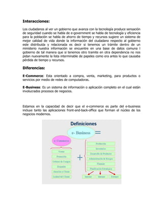 Interacciones:

Los ciudadanos al ver un gobierno que avanza con la tecnología produce sensación
de seguridad cuando se habla de e-government se habla de tecnología y eficiencia
para la población se habla de ahorro de tiempo y recursos sugiere un sistema de
mejor calidad de vida donde la información del ciudadano respecto al gobierno
este distribuida y relacionada es decir si tenemos un trámite dentro de un
ministerio nuestra información se encuentre en una base de datos comuna l
gobierno de tal manera que si tenemos otro tramite en otra dependencia no nos
pidan nuevamente la lista interminable de papeles como era antes lo que causaba
pérdida de tiempo y recursos.

Diferencias:

E-Commerce: Esta orientado a compra, venta, marketing, para productos o
servicios por medio de redes de computadoras.

E-Business: Es un sistema de información o aplicación completo en el cual están
involucrados procesos de negocios.



Estamos en la capacidad de decir que el e-commerce es parte del e-business
incluye tanto las aplicaciones front-and-back-office que forman el núcleo de los
negocios modernos.
 