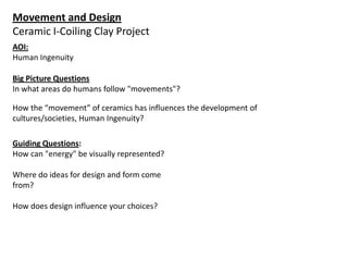 Movement and Design
Ceramic I-Coiling Clay Project
AOI:
Human Ingenuity
Big Picture Questions
In what areas do humans follow "movements"?
How the “movement” of ceramics has influences the development of
cultures/societies, Human Ingenuity?
Guiding Questions:
How can "energy" be visually represented?
Where do ideas for design and form come
from?
How does design influence your choices?

 
