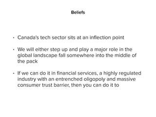 Beliefs
• Canada's tech sector sits at an inflection point
• We will either step up and play a major role in the
global landscape fall somewhere into the middle of
the pack
• If we can do it in financial services, a highly regulated
industry with an entrenched oligopoly and massive
consumer trust barrier, then you can do it to
 